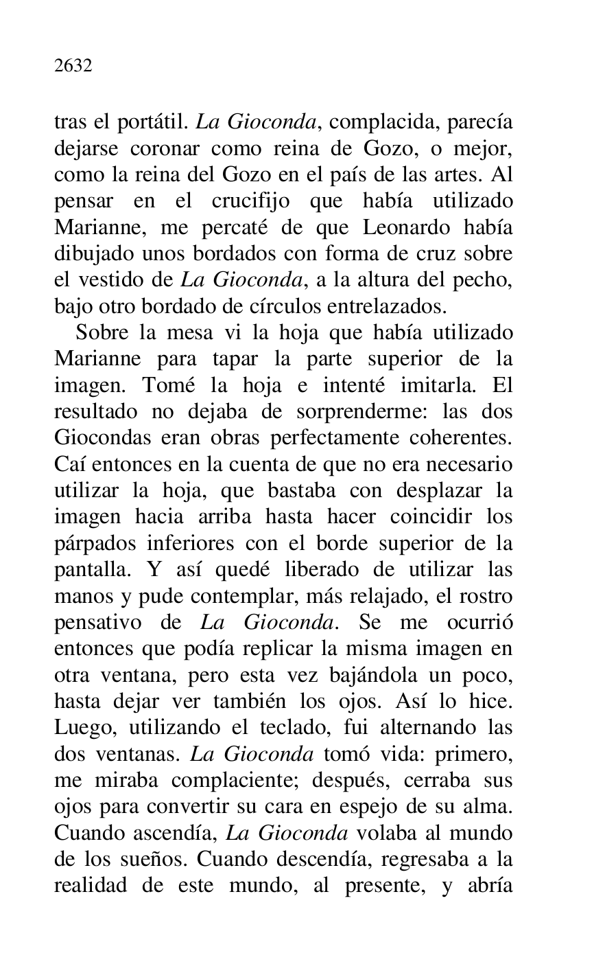 
tras el portátil. La Gioconda, complacida, parecía 
dejarse coronar como reina de Gozo, o mejor, 
como la reina del Gozo en el país de las artes. Al 
pensar en el crucifijo que había utilizado 
Marianne, me percaté de que Leonardo había 
dibujado unos bordados con forma de cruz sobre 
el vestido de La Gioconda, a la altura del pecho, 
bajo otro bordado de círculos entrelazados. 

Sobre la mesa vi la hoja que había utilizado 
Marianne para tapar la parte superior de la 
imagen. Tomé la hoja e intenté imitarla. El 
resultado no dejaba de sorprenderme: las dos 
Giocondas eran obras perfectamente coherentes. 
Caí entonces en la cuenta de que no era necesario 
utilizar la hoja, que bastaba con desplazar la 
imagen hacia arriba hasta hacer coincidir los 
párpados inferiores con el borde superior de la 
pantalla. Y así quedé liberado de utilizar las 
manos y pude contemplar, más relajado, el rostro 
pensativo de La Gioconda. Se me ocurrió 
entonces que podía replicar la misma imagen en 
otra ventana, pero esta vez bajándola un poco, 
hasta dejar ver también los ojos. Así lo hice. 
Luego, utilizando el teclado, fui alternando las 
dos ventanas. La Gioconda tomó vida: primero, 
me miraba complaciente; después, cerraba sus 
ojos para convertir su cara en espejo de su alma. 
Cuando ascendía, La Gioconda volaba al mundo 
de los sueños. Cuando descendía, regresaba a la 
realidad de este mundo, al presente, y abría 


