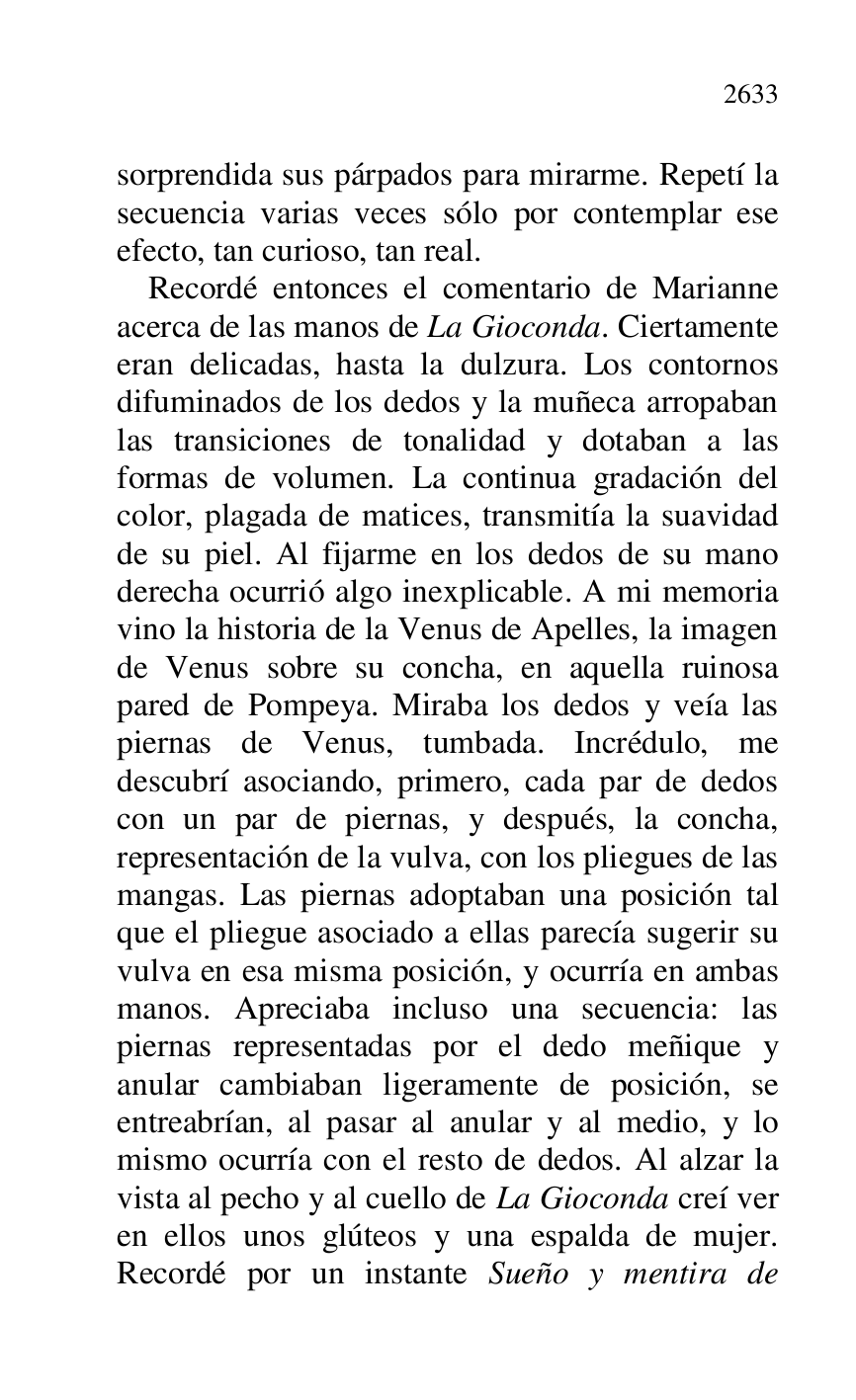 
sorprendida sus párpados para mirarme. Repetí la 
secuencia varias veces sólo por contemplar ese 
efecto, tan curioso, tan real. 

Recordé entonces el comentario de Marianne 
acerca de las manos de La Gioconda. Ciertamente 
eran delicadas, hasta la dulzura. Los contornos 
difuminados de los dedos y la muñeca arropaban 
las transiciones de tonalidad y dotaban a las 
formas de volumen. La continua gradación del 
color, plagada de matices, transmitía la suavidad 
de su piel. Al fijarme en los dedos de su mano 
derecha ocurrió algo inexplicable. A mi memoria 
vino la historia de la Venus de Apelles, la imagen 
de Venus sobre su concha, en aquella ruinosa 
pared de Pompeya. Miraba los dedos y veía las 
piernas de Venus, tumbada. Incrédulo, me 
descubrí asociando, primero, cada par de dedos 
con un par de piernas, y después, la concha, 
representación de la vulva, con los pliegues de las 
mangas. Las piernas adoptaban una posición tal 
que el pliegue asociado a ellas parecía sugerir su 
vulva en esa misma posición, y ocurría en ambas 
manos. Apreciaba incluso una secuencia: las 
piernas representadas por el dedo meñique y 
anular cambiaban ligeramente de posición, se 
entreabrían, al pasar al anular y al medio, y lo 
mismo ocurría con el resto de dedos. Al alzar la 
vista al pecho y al cuello de La Gioconda creí ver 
en ellos unos glúteos y una espalda de mujer. 
Recordé por un instante Sueño y mentira de 


