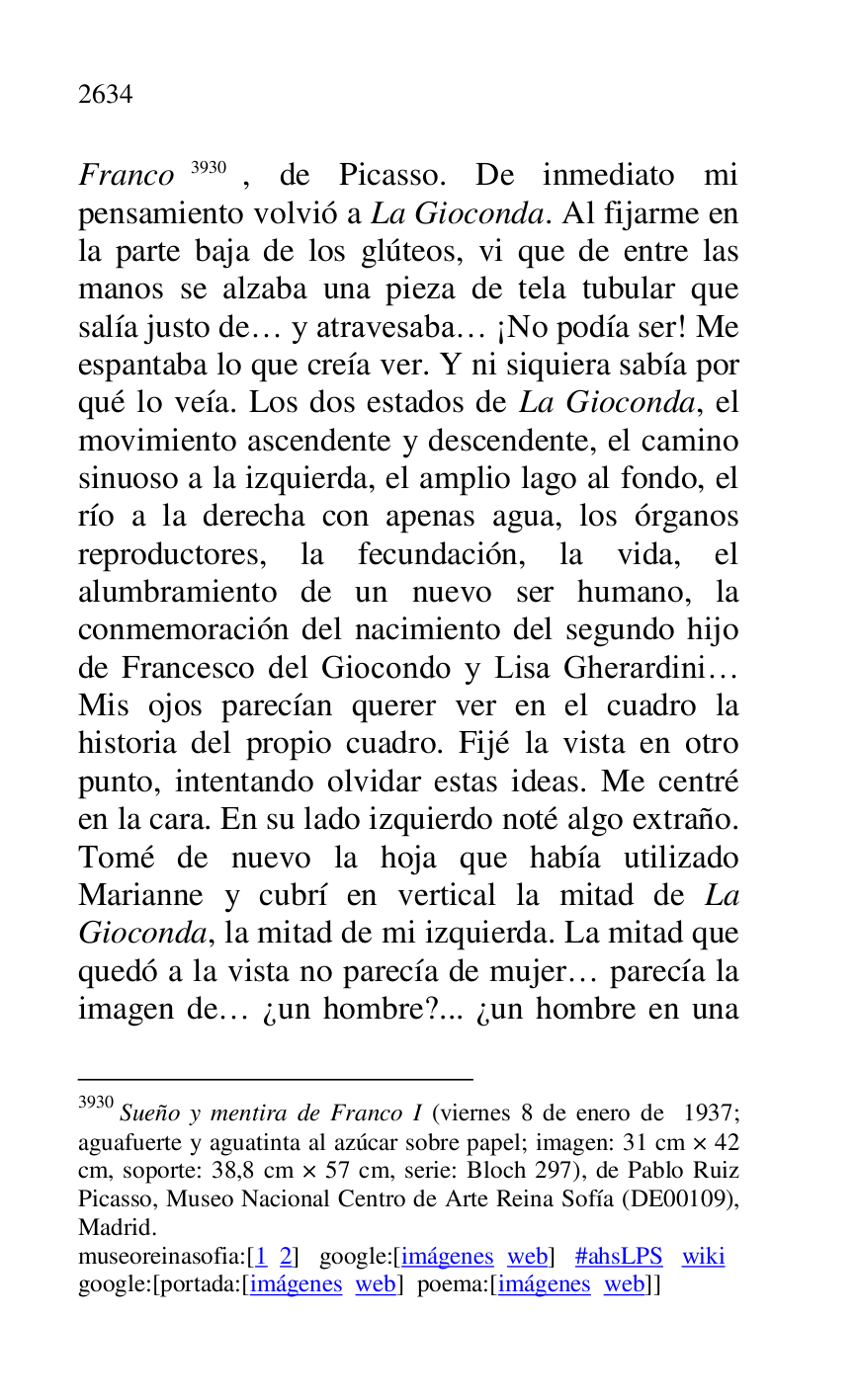 
Franco 3930, de Picasso. De inmediato mi 
pensamiento volvió a La Gioconda. Al fijarme en 
la parte baja de los glúteos, vi que de entre las 
manos se alzaba una pieza de tela tubular que 
salía justo de… y atravesaba… ¡No podía ser! Me 
espantaba lo que creía ver. Y ni siquiera sabía por 
qué lo veía. Los dos estados de La Gioconda, el 
movimiento ascendente y descendente, el camino 
sinuoso a la izquierda, el amplio lago al fondo, el 
río a la derecha con apenas agua, los órganos 
reproductores, la fecundación, la vida, el 
alumbramiento de un nuevo ser humano, la 
conmemoración del nacimiento del segundo hijo 
de Francesco del Giocondo y Lisa Gherardini… 
Mis ojos parecían querer ver en el cuadro la 
historia del propio cuadro. Fijé la vista en otro 
punto, intentando olvidar estas ideas. Me centré 
en la cara. En su lado izquierdo noté algo extraño. 
Tomé de nuevo la hoja que había utilizado 
Marianne y cubrí en vertical la mitad de La 
Gioconda, la mitad de mi izquierda. La mitad que 
quedó a la vista no parecía de mujer… parecía la 
imagen de… ¿un hombre?... ¿un hombre en una 

3930 Sueño y mentira de Franco I (viernes 8 de enero de 1937; 
aguafuerte y aguatinta al azúcar sobre papel; imagen: 31 cm × 42 
cm, soporte: 38,8 cm × 57 cm, serie: Bloch 297), de Pablo Ruiz 
Picasso, Museo Nacional Centro de Arte Reina Sofía (DE00109), Madrid. 

museoreinasofia:[1 2] google:[imágenes web] #ahsLPS wiki 

google:[portada:[imágenes web] poema:[imágenes web]] 


