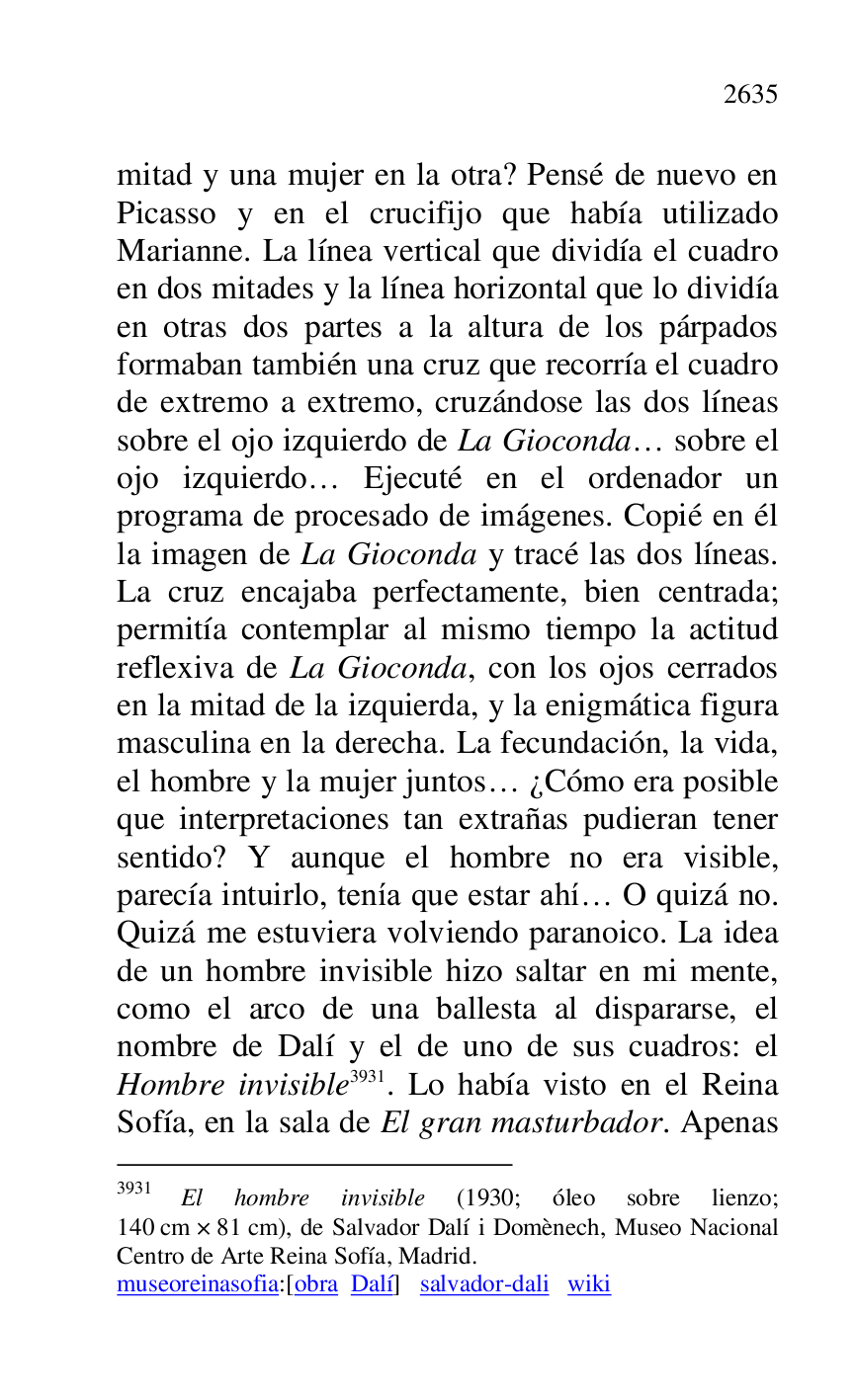 
mitad y una mujer en la otra? Pensé de nuevo en 
Picasso y en el crucifijo que había utilizado 
Marianne. La línea vertical que dividía el cuadro 
en dos mitades y la línea horizontal que lo dividía 
en otras dos partes a la altura de los párpados 
formaban también una cruz que recorría el cuadro 
de extremo a extremo, cruzándose las dos líneas 
sobre el ojo izquierdo de La Gioconda… sobre el 
ojo izquierdo… Ejecuté en el ordenador un 
programa de procesado de imágenes. Copié en él 
la imagen de La Gioconda y tracé las dos líneas. 
La cruz encajaba perfectamente, bien centrada; 
permitía contemplar al mismo tiempo la actitud 
reflexiva de La Gioconda, con los ojos cerrados 
en la mitad de la izquierda, y la enigmática figura 
masculina en la derecha. La fecundación, la vida, 
el hombre y la mujer juntos… ¿Cómo era posible 
que interpretaciones tan extrañas pudieran tener 
sentido? Y aunque el hombre no era visible, 
parecía intuirlo, tenía que estar ahí… O quizá no. 
Quizá me estuviera volviendo paranoico. La idea 
de un hombre invisible hizo saltar en mi mente, 
como el arco de una ballesta al dispararse, el 
nombre de Dalí y el de uno de sus cuadros: el 
Hombre invisible 3931. Lo había visto en el Reina 
Sofía, en la sala de El gran masturbador. Apenas 

3931 El hombre invisible (1930; óleo sobre lienzo; 
140 cm × 81 cm), de Salvador Dalí i Domènech, Museo Nacional 
Centro de Arte Reina Sofía, Madrid. 

museoreinasofia:[obra Dalí] salvador-dali wiki 


