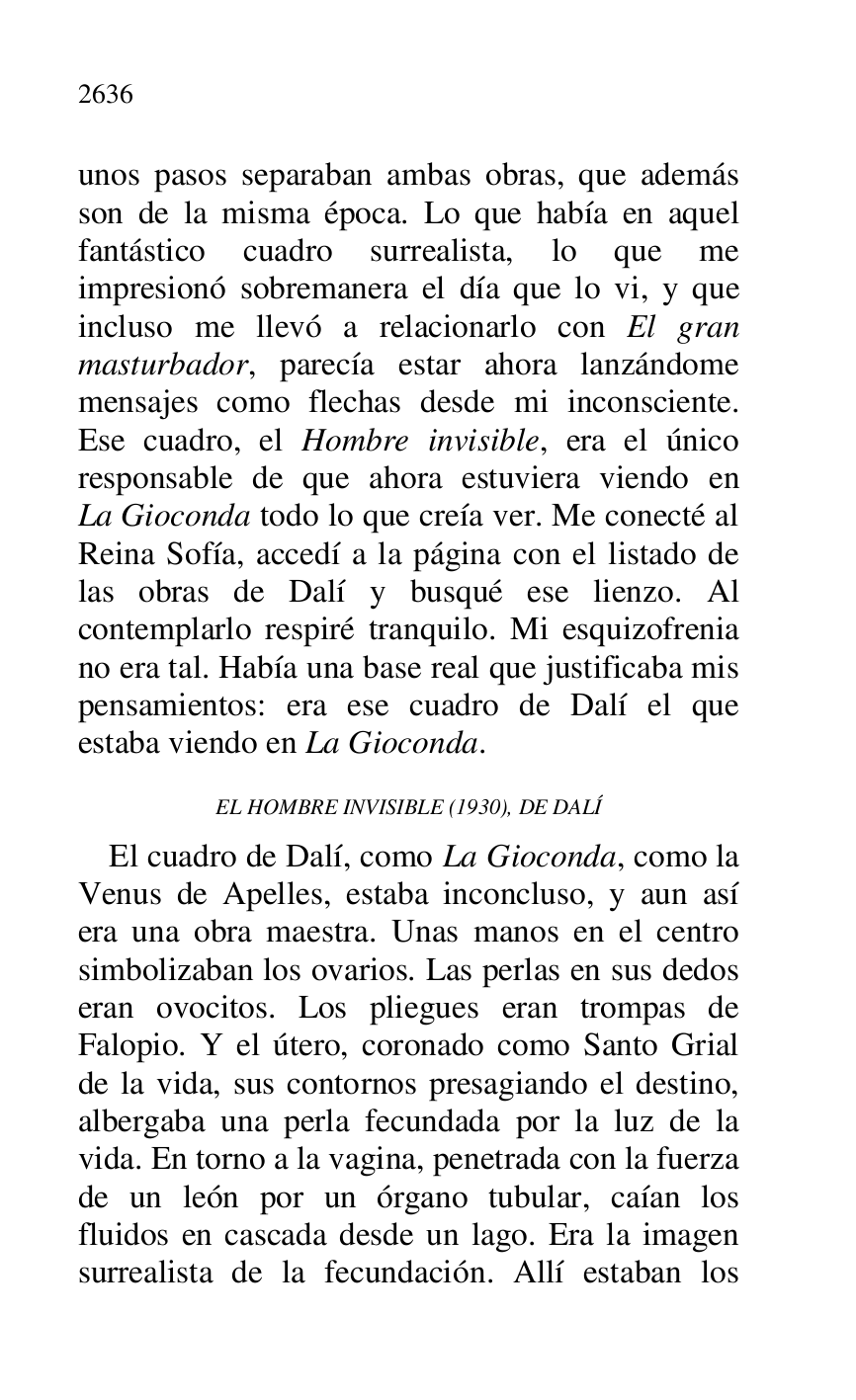 
unos pasos separaban ambas obras, que además 
son de la misma época. Lo que había en aquel 
fantástico cuadro surrealista, lo que me 
impresionó sobremanera el día que lo vi, y que 
incluso me llevó a relacionarlo con El gran 
masturbador, parecía estar ahora lanzándome 
mensajes como flechas desde mi inconsciente. 
Ese cuadro, el Hombre invisible, era el único 
responsable de que ahora estuviera viendo en 
La Gioconda todo lo que creía ver. Me conecté al 
Reina Sofía, accedí a la página con el listado de 
las obras de Dalí y busqué ese lienzo. Al 
contemplarlo respiré tranquilo. Mi esquizofrenia 
no era tal. Había una base real que justificaba mis 
pensamientos: era ese cuadro de Dalí el que 
estaba viendo en La Gioconda. 

EL HOMBRE INVISIBLE (1930), DE DALÍ 

El cuadro de Dalí, como La Gioconda, como la 
Venus de Apelles, estaba inconcluso, y aun así 
era una obra maestra. Unas manos en el centro 
simbolizaban los ovarios. Las perlas en sus dedos 
eran ovocitos. Los pliegues eran trompas de 
Falopio. Y el útero, coronado como Santo Grial 
de la vida, sus contornos presagiando el destino, 
albergaba una perla fecundada por la luz de la 
vida. En torno a la vagina, penetrada con la fuerza 
de un león por un órgano tubular, caían los 
fluidos en cascada desde un lago. Era la imagen 
surrealista de la fecundación. Allí estaban los 


