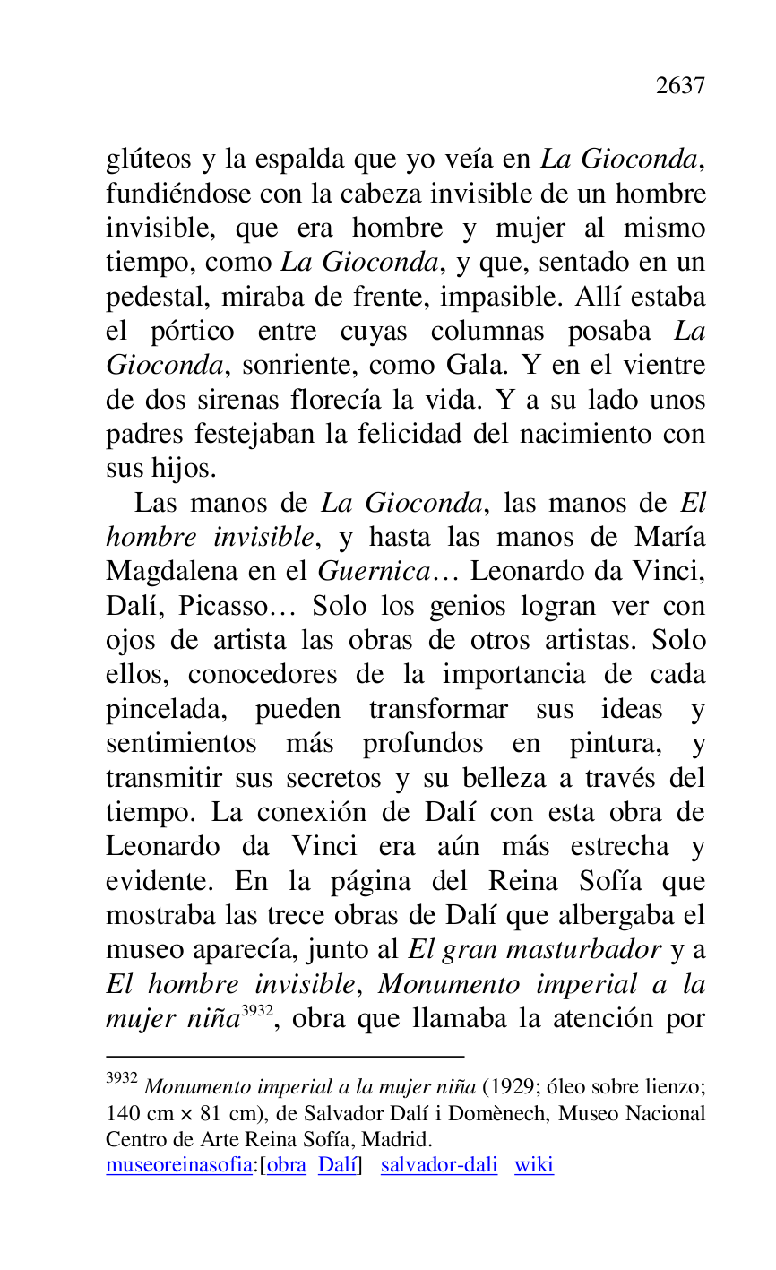 
glúteos y la espalda que yo veía en La Gioconda, 
fundiéndose con la cabeza invisible de un hombre 
invisible, que era hombre y mujer al mismo 
tiempo, como La Gioconda, y que, sentado en un 
pedestal, miraba de frente, impasible. Allí estaba 
el pórtico entre cuyas columnas posaba La 
Gioconda, sonriente, como Gala. Y en el vientre 
de dos sirenas florecía la vida. Y a su lado unos 
padres festejaban la felicidad del nacimiento con 
sus hijos. 

Las manos de La Gioconda, las manos de El 
hombre invisible, y hasta las manos de María 
Magdalena en el Guernica… Leonardo da Vinci, 
Dalí, Picasso… Solo los genios logran ver con 
ojos de artista las obras de otros artistas. Solo 
ellos, conocedores de la importancia de cada 
pincelada, pueden transformar sus ideas y 
sentimientos más profundos en pintura, y 
transmitir sus secretos y su belleza a través del 
tiempo. La conexión de Dalí con esta obra de 
Leonardo da Vinci era aún más estrecha y 
evidente. En la página del Reina Sofía que 
mostraba las trece obras de Dalí que albergaba el 
museo aparecía, junto al El gran masturbador y a 
El hombre invisible, Monumento imperial a la 
mujer niña 3932, obra que llamaba la atención por 

3932 Monumento imperial a la mujer niña (1929; óleo sobre lienzo; 
140 cm × 81 cm), de Salvador Dalí i Domènech, Museo Nacional 
Centro de Arte Reina Sofía, Madrid. 

museoreinasofia:[obra Dalí] salvador-dali wiki 



