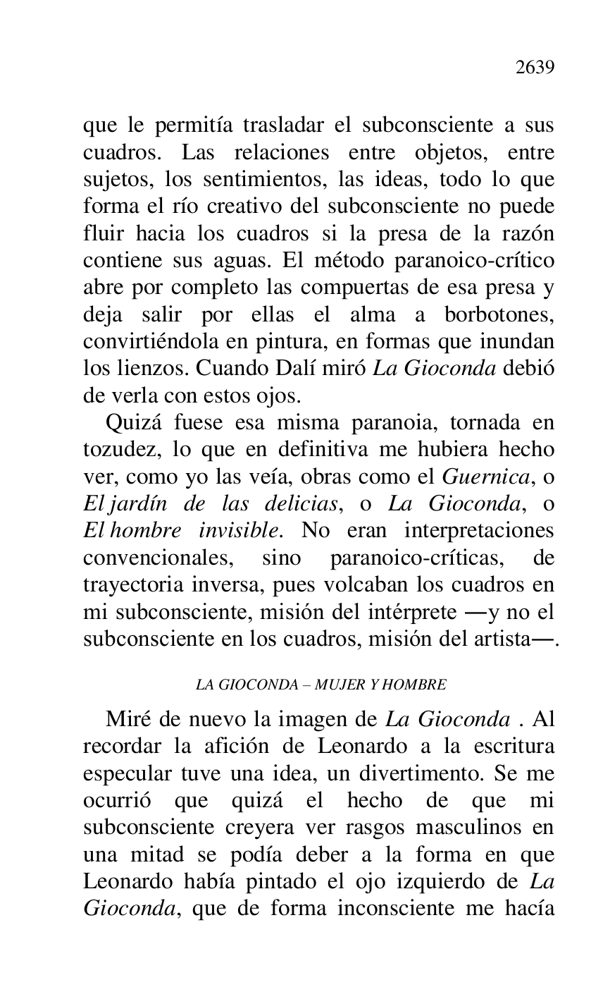 
que le permitía trasladar el subconsciente a sus 
cuadros. Las relaciones entre objetos, entre 
sujetos, los sentimientos, las ideas, todo lo que 
forma el río creativo del subconsciente no puede 
fluir hacia los cuadros si la presa de la razón 
contiene sus aguas. El método paranoico-crítico 
abre por completo las compuertas de esa presa y 
deja salir por ellas el alma a borbotones, 
convirtiéndola en pintura, en formas que inundan 
los lienzos. Cuando Dalí miró La Gioconda debió 
de verla con estos ojos. 

Quizá fuese esa misma paranoia, tornada en 
tozudez, lo que en definitiva me hubiera hecho 
ver, como yo las veía, obras como el Guernica, o 
El jardín de las delicias, o La Gioconda, o 
El hombre invisible. No eran interpretaciones 
convencionales, sino paranoico-críticas, de 
trayectoria inversa, pues volcaban los cuadros en 
mi subconsciente, misión del intérprete .y no el 
subconsciente en los cuadros, misión del artista.. 

 LA GIOCONDA R MUJER Y HOMBRE 

Miré de nuevo la imagen de La Gioconda . Al 
recordar la afición de Leonardo a la escritura 
especular tuve una idea, un divertimento. Se me 
ocurrió que quizá el hecho de que mi 
subconsciente creyera ver rasgos masculinos en 
una mitad se podía deber a la forma en que 
Leonardo había pintado el ojo izquierdo de La 
Gioconda, que de forma inconsciente me hacía 


