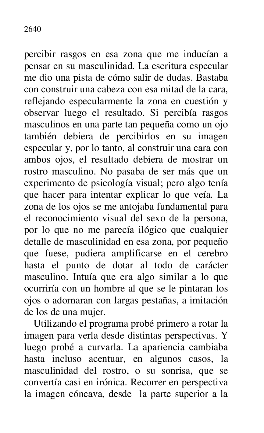 
percibir rasgos en esa zona que me inducían a 
pensar en su masculinidad. La escritura especular 
me dio una pista de cómo salir de dudas. Bastaba 
con construir una cabeza con esa mitad de la cara, 
reflejando especularmente la zona en cuestión y 
observar luego el resultado. Si percibía rasgos 
masculinos en una parte tan pequeña como un ojo 
también debiera de percibirlos en su imagen 
especular y, por lo tanto, al construir una cara con 
ambos ojos, el resultado debiera de mostrar un 
rostro masculino. No pasaba de ser más que un 
experimento de psicología visual; pero algo tenía 
que hacer para intentar explicar lo que veía. La 
zona de los ojos se me antojaba fundamental para 
el reconocimiento visual del sexo de la persona, 
por lo que no me parecía ilógico que cualquier 
detalle de masculinidad en esa zona, por pequeño 
que fuese, pudiera amplificarse en el cerebro 
hasta el punto de dotar al todo de carácter 
masculino. Intuía que era algo similar a lo que 
ocurriría con un hombre al que se le pintaran los 
ojos o adornaran con largas pestañas, a imitación 
de los de una mujer. 

Utilizando el programa probé primero a rotar la 
imagen para verla desde distintas perspectivas. Y 
luego probé a curvarla. La apariencia cambiaba 
hasta incluso acentuar, en algunos casos, la 
masculinidad del rostro, o su sonrisa, que se 
convertía casi en irónica. Recorrer en perspectiva 
la imagen cóncava, desde la parte superior a la 


