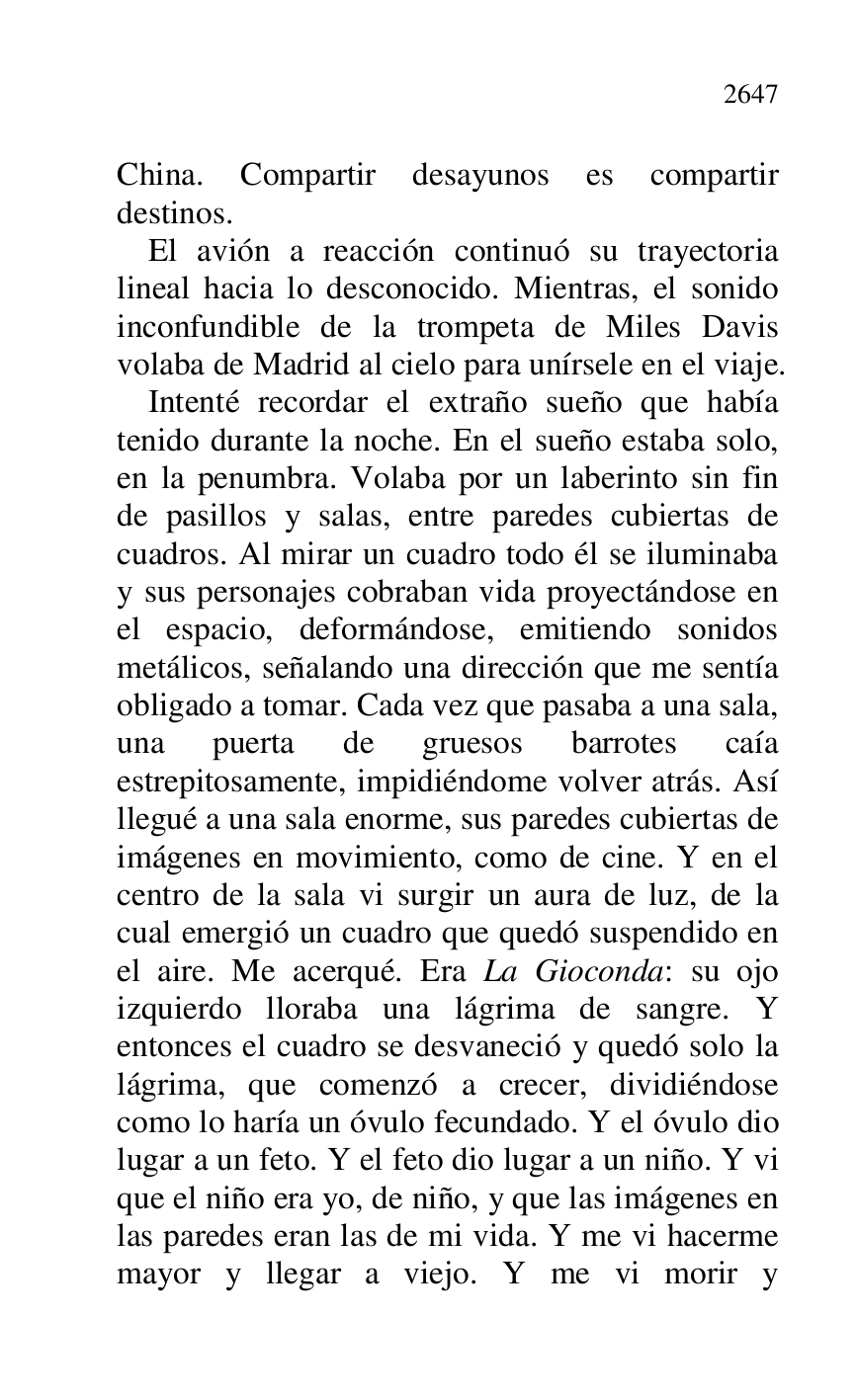 
China. Compartir desayunos es compartir 
destinos. 

El avión a reacción continuó su trayectoria 
lineal hacia lo desconocido. Mientras, el sonido 
inconfundible de la trompeta de Miles Davis 
volaba de Madrid al cielo para unírsele en el viaje. 

Intenté recordar el extraño sueño que había 
tenido durante la noche. En el sueño estaba solo, 
en la penumbra. Volaba por un laberinto sin fin 
de pasillos y salas, entre paredes cubiertas de 
cuadros. Al mirar un cuadro todo él se iluminaba 
y sus personajes cobraban vida proyectándose en 
el espacio, deformándose, emitiendo sonidos 
metálicos, señalando una dirección que me sentía 
obligado a tomar. Cada vez que pasaba a una sala, 
una puerta de gruesos barrotes caía 
estrepitosamente, impidiéndome volver atrás. Así 
llegué a una sala enorme, sus paredes cubiertas de 
imágenes en movimiento, como de cine. Y en el 
centro de la sala vi surgir un aura de luz, de la 
cual emergió un cuadro que quedó suspendido en 
el aire. Me acerqué. Era La Gioconda: su ojo 
izquierdo lloraba una lágrima de sangre. Y 
entonces el cuadro se desvaneció y quedó solo la 
lágrima, que comenzó a crecer, dividiéndose 
como lo haría un óvulo fecundado. Y el óvulo dio 
lugar a un feto. Y el feto dio lugar a un niño. Y vi 
que el niño era yo, de niño, y que las imágenes en 
las paredes eran las de mi vida. Y me vi hacerme 
mayor y llegar a viejo. Y me vi morir y 


