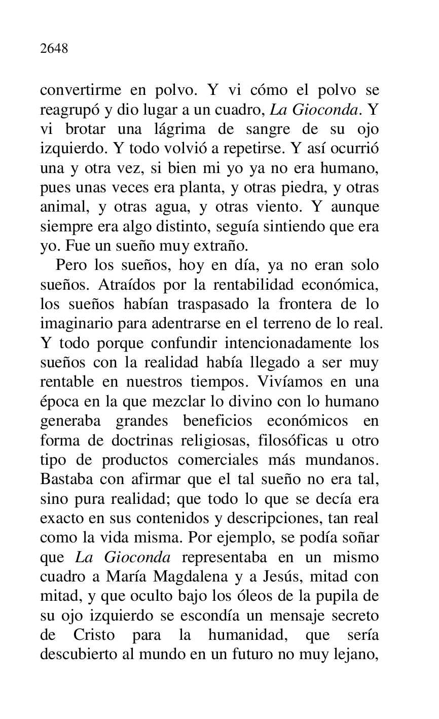
convertirme en polvo. Y vi cómo el polvo se 
reagrupó y dio lugar a un cuadro, La Gioconda. Y 
vi brotar una lágrima de sangre de su ojo 
izquierdo. Y todo volvió a repetirse. Y así ocurrió 
una y otra vez, si bien mi yo ya no era humano, 
pues unas veces era planta, y otras piedra, y otras 
animal, y otras agua, y otras viento. Y aunque 
siempre era algo distinto, seguía sintiendo que era 
yo. Fue un sueño muy extraño. 

Pero los sueños, hoy en día, ya no eran solo 
sueños. Atraídos por la rentabilidad económica, 
los sueños habían traspasado la frontera de lo 
imaginario para adentrarse en el terreno de lo real. 
Y todo porque confundir intencionadamente los 
sueños con la realidad había llegado a ser muy 
rentable en nuestros tiempos. Vivíamos en una 
época en la que mezclar lo divino con lo humano 
generaba grandes beneficios económicos en 
forma de doctrinas religiosas, filosóficas u otro 
tipo de productos comerciales más mundanos. 
Bastaba con afirmar que el tal sueño no era tal, 
sino pura realidad; que todo lo que se decía era 
exacto en sus contenidos y descripciones, tan real 
como la vida misma. Por ejemplo, se podía soñar 
que La Gioconda representaba en un mismo 
cuadro a María Magdalena y a Jesús, mitad con 
mitad, y que oculto bajo los óleos de la pupila de 
su ojo izquierdo se escondía un mensaje secreto 
de Cristo para la humanidad, que sería 
descubierto al mundo en un futuro no muy lejano, 


