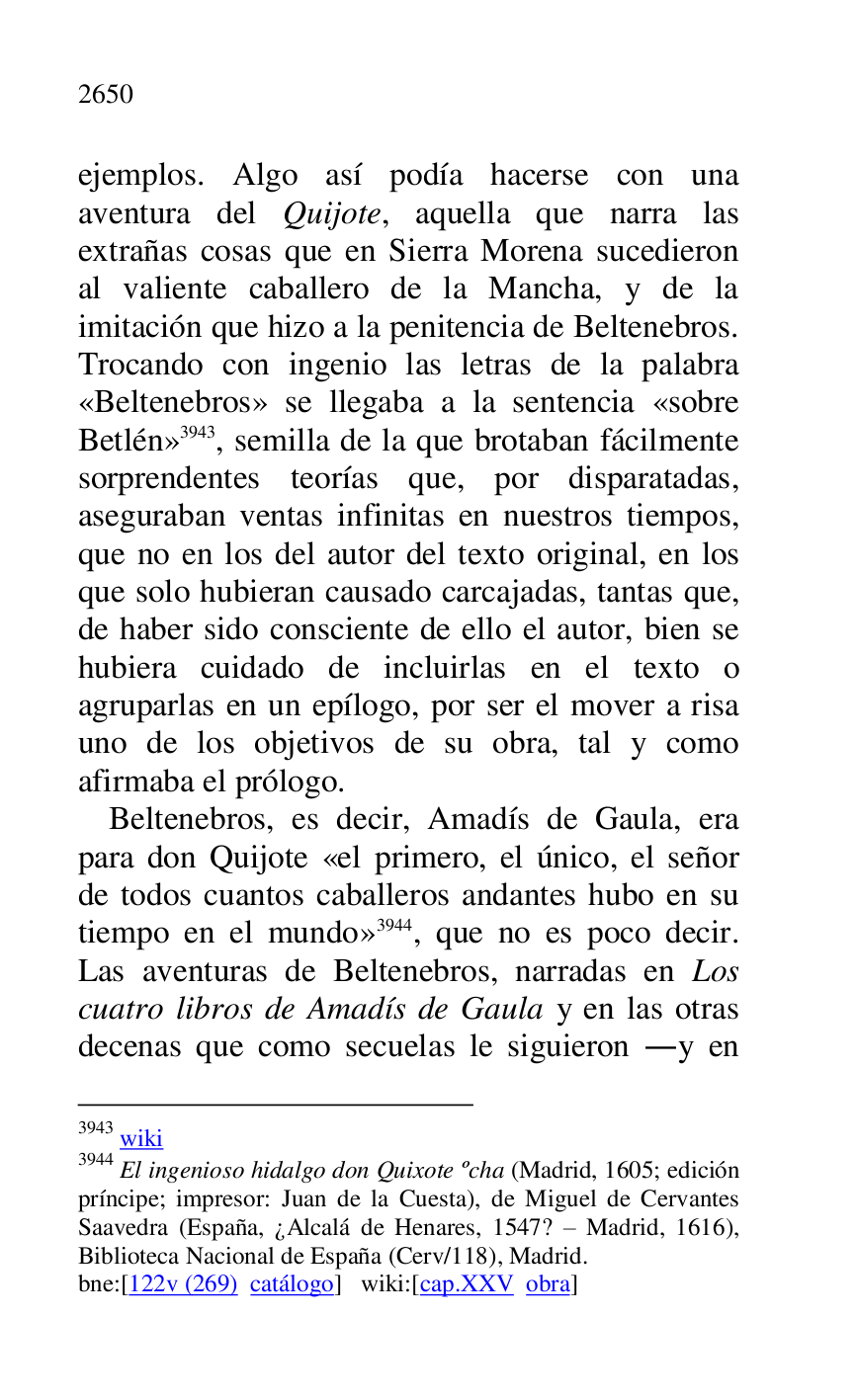 
ejemplos. Algo así podía hacerse con una 
aventura del Quijote, aquella que narra las 
extrañas cosas que en Sierra Morena sucedieron 
al valiente caballero de la Mancha, y de la 
imitación que hizo a la penitencia de Beltenebros. 
Trocando con ingenio las letras de la palabra 
«Beltenebros» se llegaba a la sentencia «sobre 
Betlén» 3943, semilla de la que brotaban fácilmente 
sorprendentes teorías que, por disparatadas, 
aseguraban ventas infinitas en nuestros tiempos, 
que no en los del autor del texto original, en los 
que solo hubieran causado carcajadas, tantas que, 
de haber sido consciente de ello el autor, bien se 
hubiera cuidado de incluirlas en el texto o 
agruparlas en un epílogo, por ser el mover a risa 
uno de los objetivos de su obra, tal y como 
afirmaba el prólogo. 

3943 wiki 

3944 El ingenioso hidalgo don Quixote ºcha (Madrid, 1605; edición 
príncipe; impresor: Juan de la Cuesta), de Miguel de Cervantes 
Saavedra (España, ¿Alcalá de Henares, 1547? R Madrid, 1616), 
Biblioteca Nacional de España (Cerv/118), Madrid. 

bne:[122v (269) catálogo] wiki:[cap.XXV obra] 

Beltenebros, es decir, Amadís de Gaula, era 
para don Quijote «el primero, el único, el señor 
de todos cuantos caballeros andantes hubo en su 
tiempo en el mundo» 3944, que no es poco decir. 
Las aventuras de Beltenebros, narradas en Los 
cuatro libros de Amadís de Gaula y en las otras 
decenas que como secuelas le siguieron .y en 


