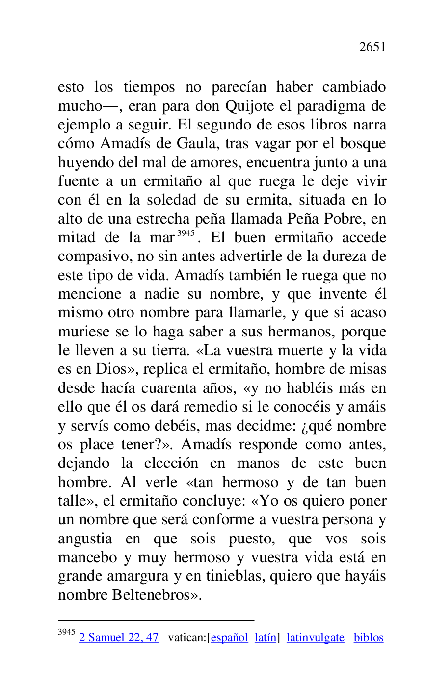 
esto los tiempos no parecían haber cambiado 
mucho., eran para don Quijote el paradigma de 
ejemplo a seguir. El segundo de esos libros narra 
cómo Amadís de Gaula, tras vagar por el bosque 
huyendo del mal de amores, encuentra junto a una 
fuente a un ermitaño al que ruega le deje vivir 
con él en la soledad de su ermita, situada en lo 
alto de una estrecha peña llamada Peña Pobre, en 
mitad de la mar 3945. El buen ermitaño accede 
compasivo, no sin antes advertirle de la dureza de 
este tipo de vida. Amadís también le ruega que no 
mencione a nadie su nombre, y que invente él 
mismo otro nombre para llamarle, y que si acaso 
muriese se lo haga saber a sus hermanos, porque 
le lleven a su tierra. «La vuestra muerte y la vida 
es en Dios», replica el ermitaño, hombre de misas 
desde hacía cuarenta años, «y no habléis más en 
ello que él os dará remedio si le conocéis y amáis 
y servís como debéis, mas decidme: ¿qué nombre 
os place tener?». Amadís responde como antes, 
dejando la elección en manos de este buen 
hombre. Al verle «tan hermoso y de tan buen 
talle», el ermitaño concluye: «Yo os quiero poner 
un nombre que será conforme a vuestra persona y 
angustia en que sois puesto, que vos sois 
mancebo y muy hermoso y vuestra vida está en 
grande amargura y en tinieblas, quiero que hayáis 
nombre Beltenebros». 

3945 2 Samuel 22, 47 vatican:[español latín] latinvulgate biblos 


