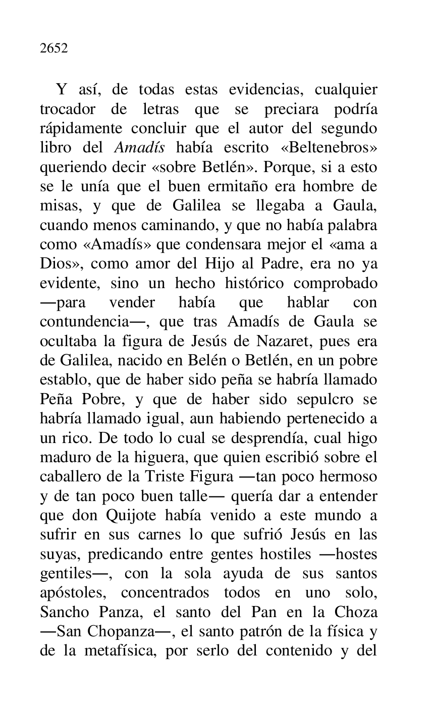 
Y así, de todas estas evidencias, cualquier 
trocador de letras que se preciara podría 
rápidamente concluir que el autor del segundo 
libro del Amadís había escrito «Beltenebros» 
queriendo decir «sobre Betlén». Porque, si a esto 
se le unía que el buen ermitaño era hombre de 
misas, y que de Galilea se llegaba a Gaula, 
cuando menos caminando, y que no había palabra 
como «Amadís» que condensara mejor el «ama a 
Dios», como amor del Hijo al Padre, era no ya 
evidente, sino un hecho histórico comprobado 
.para vender había que hablar con 
contundencia., que tras Amadís de Gaula se 
ocultaba la figura de Jesús de Nazaret, pues era 
de Galilea, nacido en Belén o Betlén, en un pobre 
establo, que de haber sido peña se habría llamado 
Peña Pobre, y que de haber sido sepulcro se 
habría llamado igual, aun habiendo pertenecido a 
un rico. De todo lo cual se desprendía, cual higo 
maduro de la higuera, que quien escribió sobre el 
caballero de la Triste Figura .tan poco hermoso 
y de tan poco buen talle. quería dar a entender 
que don Quijote había venido a este mundo a 
sufrir en sus carnes lo que sufrió Jesús en las 
suyas, predicando entre gentes hostiles .hostes 
gentiles., con la sola ayuda de sus santos 
apóstoles, concentrados todos en uno solo, 
Sancho Panza, el santo del Pan en la Choza 
.San Chopanza., el santo patrón de la física y 
de la metafísica, por serlo del contenido y del 


