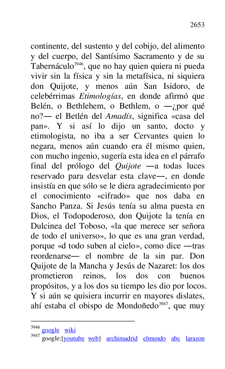 
continente, del sustento y del cobijo, del alimento 
y del cuerpo, del Santísimo Sacramento y de su 
Tabernáculo 3946, que no hay quien quiera ni pueda 
vivir sin la física y sin la metafísica, ni siquiera 
don Quijote, y menos aún San Isidoro, de 
celebérrimas Etimologías, en donde afirmó que 
Belén, o Bethlehem, o Bethlem, o .¿por qué 
no?. el Betlén del Amadís, significa «casa del 
pan». Y si así lo dijo un santo, docto y 
etimologista, no iba a ser Cervantes quien lo 
negara, menos aún cuando era él mismo quien, 
con mucho ingenio, sugería esta idea en el párrafo 
final del prólogo del Quijote .a todas luces 
reservado para desvelar esta clave., en donde 
insistía en que sólo se le diera agradecimiento por 
el conocimiento «cifrado» que nos daba en 
Sancho Panza. Si Jesús tenía su alma puesta en 
Dios, el Todopoderoso, don Quijote la tenía en 
Dulcinea del Toboso, «la que merece ser señora 
de todo el universo», lo que es una gran verdad, 
porque «d todo suben al cielo», como dice .tras 
reordenarse. el nombre de la sin par. Don 
Quijote de la Mancha y Jesús de Nazaret: los dos 
prometieron reinos, los dos con buenos 
propósitos, y a los dos su tiempo les dio por locos. 
Y si aún se quisiera incurrir en mayores dislates, 
ahí estaba el obispo de Mondoñedo 3947, que muy 

3946 google wiki 

3947 google:[youtube web] archimadrid elmundo abc larazon 


