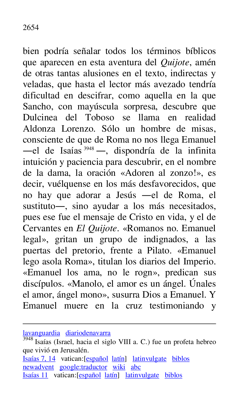 
lavanguardia diariodenavarra 

3948 Isaías (Israel, hacia el siglo VIII a. C.) fue un profeta hebreo 
que vivió en Jerusalén. 

Isaías 7, 14 vatican:[español latín] latinvulgate biblos 

newadvent google:traductor wiki abc 

Isaías 11 vatican:[español latín] latinvulgate biblos 

bien podría señalar todos los términos bíblicos 
que aparecen en esta aventura del Quijote, amén 
de otras tantas alusiones en el texto, indirectas y 
veladas, que hasta el lector más avezado tendría 
dificultad en descifrar, como aquella en la que 
Sancho, con mayúscula sorpresa, descubre que 
Dulcinea del Toboso se llama en realidad 
Aldonza Lorenzo. Sólo un hombre de misas, 
consciente de que de Roma no nos llega Emanuel 
.el de Isaías 3948., dispondría de la infinita 
intuición y paciencia para descubrir, en el nombre 
de la dama, la oración «Adoren al zonzo!», es 
decir, vuélquense en los más desfavorecidos, que 
no hay que adorar a Jesús .el de Roma, el 
sustituto., sino ayudar a los más necesitados, 
pues ese fue el mensaje de Cristo en vida, y el de 
Cervantes en El Quijote. «Romanos no. Emanuel 
legal», gritan un grupo de indignados, a las 
puertas del pretorio, frente a Pilato. «Emanuel 
lego asola Roma», titulan los diarios del Imperio. 
«Emanuel los ama, no le rogn», predican sus 
discípulos. «Manolo, el amor es un ángel. Únales 
el amor, ángel mono», susurra Dios a Emanuel. Y 
Emanuel muere en la cruz testimoniando y 


