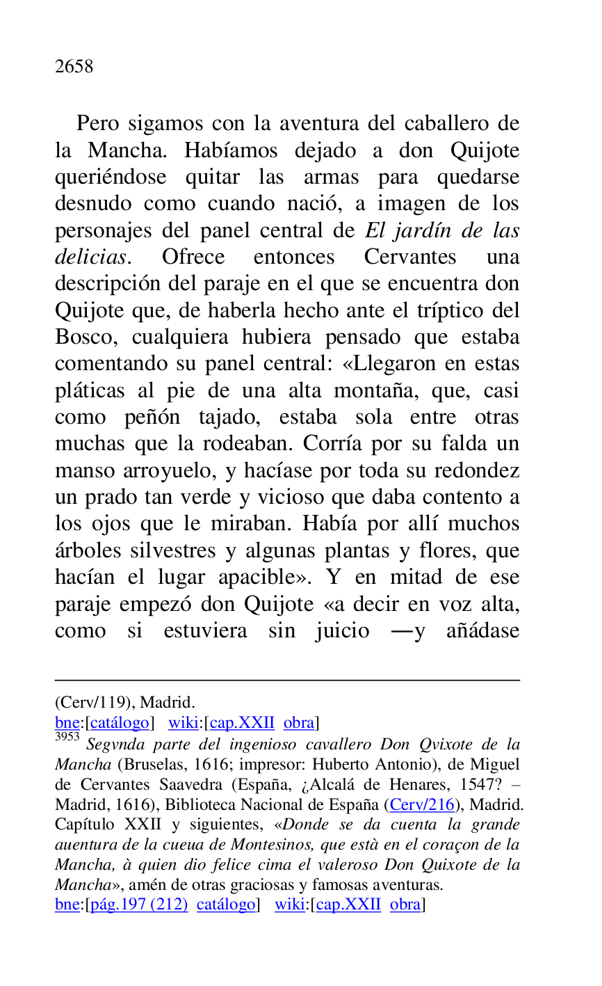 
(Cerv/119), Madrid. 

bne:[catálogo] wiki:[cap.XXII obra] 

3953 Segvnda parte del ingenioso cavallero Don Qvixote de la 
Mancha (Bruselas, 1616; impresor: Huberto Antonio), de Miguel 
de Cervantes Saavedra (España, ¿Alcalá de Henares, 1547? R 
Madrid, 1616), Biblioteca Nacional de España (Cerv/216), Madrid. 
Capítulo XXII y siguientes, «Donde se da cuenta la grande 
auentura de la cueua de Montesinos, que està en el coraçon de la 
Mancha, à quien dio felice cima el valeroso Don Quixote de la 
Mancha», amén de otras graciosas y famosas aventuras. 

bne:[pág.197 (212) catálogo] wiki:[cap.XXII obra] 

Pero sigamos con la aventura del caballero de 
la Mancha. Habíamos dejado a don Quijote 
queriéndose quitar las armas para quedarse 
desnudo como cuando nació, a imagen de los 
personajes del panel central de El jardín de las 
delicias. Ofrece entonces Cervantes una 
descripción del paraje en el que se encuentra don 
Quijote que, de haberla hecho ante el tríptico del 
Bosco, cualquiera hubiera pensado que estaba 
comentando su panel central: «Llegaron en estas 
pláticas al pie de una alta montaña, que, casi 
como peñón tajado, estaba sola entre otras 
muchas que la rodeaban. Corría por su falda un 
manso arroyuelo, y hacíase por toda su redondez 
un prado tan verde y vicioso que daba contento a 
los ojos que le miraban. Había por allí muchos 
árboles silvestres y algunas plantas y flores, que 
hacían el lugar apacible». Y en mitad de ese 
paraje empezó don Quijote «a decir en voz alta, 
como si estuviera sin juicio .y añádase 


