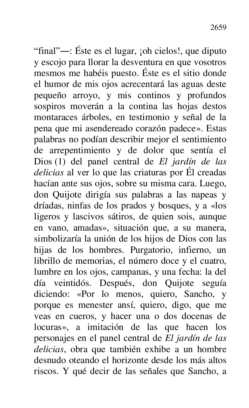 
Rfinalr.: Éste es el lugar, ¡oh cielos!, que diputo 
y escojo para llorar la desventura en que vosotros 
mesmos me habéis puesto. Éste es el sitio donde 
el humor de mis ojos acrecentará las aguas deste 
pequeño arroyo, y mis continos y profundos 
sospiros moverán a la contina las hojas destos 
montaraces árboles, en testimonio y señal de la 
pena que mi asendereado corazón padece». Estas 
palabras no podían describir mejor el sentimiento 
de arrepentimiento y de dolor que sentía el 
Dios (1) del panel central de El jardín de las 
delicias al ver lo que las criaturas por Él creadas 
hacían ante sus ojos, sobre su misma cara. Luego, 
don Quijote dirigía sus palabras a las napeas y 
dríadas, ninfas de los prados y bosques, y a «los 
ligeros y lascivos sátiros, de quien sois, aunque 
en vano, amadas», situación que, a su manera, 
simbolizaría la unión de los hijos de Dios con las 
hijas de los hombres. Purgatorio, infierno, un 
librillo de memorias, el número doce y el cuatro, 
lumbre en los ojos, campanas, y una fecha: la del 
día veintidós. Después, don Quijote seguía 
diciendo: «Por lo menos, quiero, Sancho, y 
porque es menester ansí, quiero, digo, que me 
veas en cueros, y hacer una o dos docenas de 
locuras», a imitación de las que hacen los 
personajes en el panel central de El jardín de las 
delicias, obra que también exhibe a un hombre 
desnudo oteando el horizonte desde los más altos 
riscos. Y qué decir de las señales que Sancho, a 


