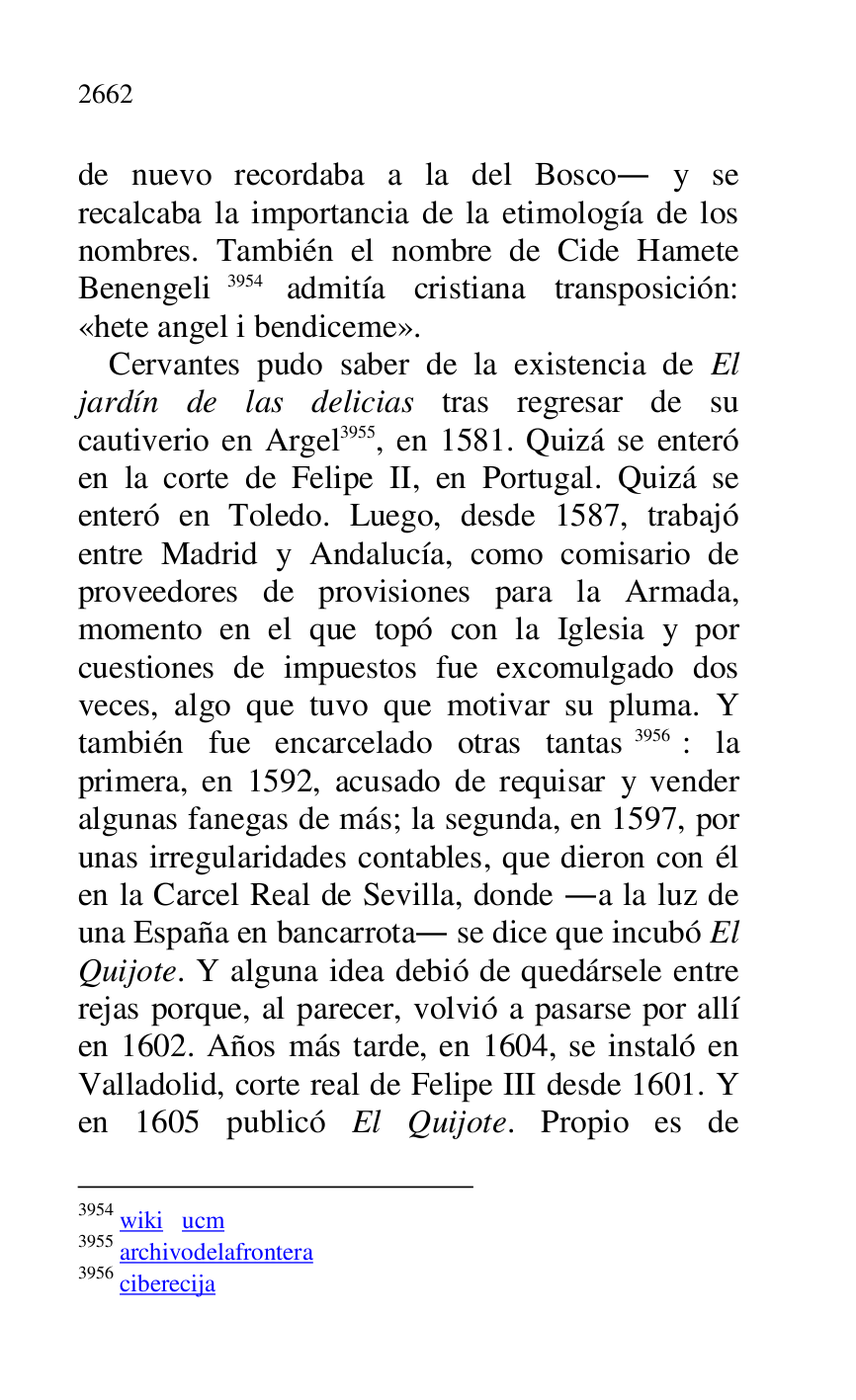 
de nuevo recordaba a la del Bosco. y se 
recalcaba la importancia de la etimología de los 
nombres. También el nombre de Cide Hamete 
Benengeli 3954 admitía cristiana transposición: 
«hete angel i bendiceme». 

3954 wiki ucm 

3955 archivodelafrontera 

3956 ciberecija 

Cervantes pudo saber de la existencia de El 
jardín de las delicias tras regresar de su 
cautiverio en Argel 3955, en 1581. Quizá se enteró 
en la corte de Felipe II, en Portugal. Quizá se 
enteró en Toledo. Luego, desde 1587, trabajó 
entre Madrid y Andalucía, como comisario de 
proveedores de provisiones para la Armada, 
momento en el que topó con la Iglesia y por 
cuestiones de impuestos fue excomulgado dos 
veces, algo que tuvo que motivar su pluma. Y 
también fue encarcelado otras tantas 3956: la 
primera, en 1592, acusado de requisar y vender 
algunas fanegas de más; la segunda, en 1597, por 
unas irregularidades contables, que dieron con él 
en la Carcel Real de Sevilla, donde .a la luz de 
una España en bancarrota. se dice que incubó El 
Quijote. Y alguna idea debió de quedársele entre 
rejas porque, al parecer, volvió a pasarse por allí 
en 1602. Años más tarde, en 1604, se instaló en 
Valladolid, corte real de Felipe III desde 1601. Y 
en 1605 publicó El Quijote. Propio es de 



