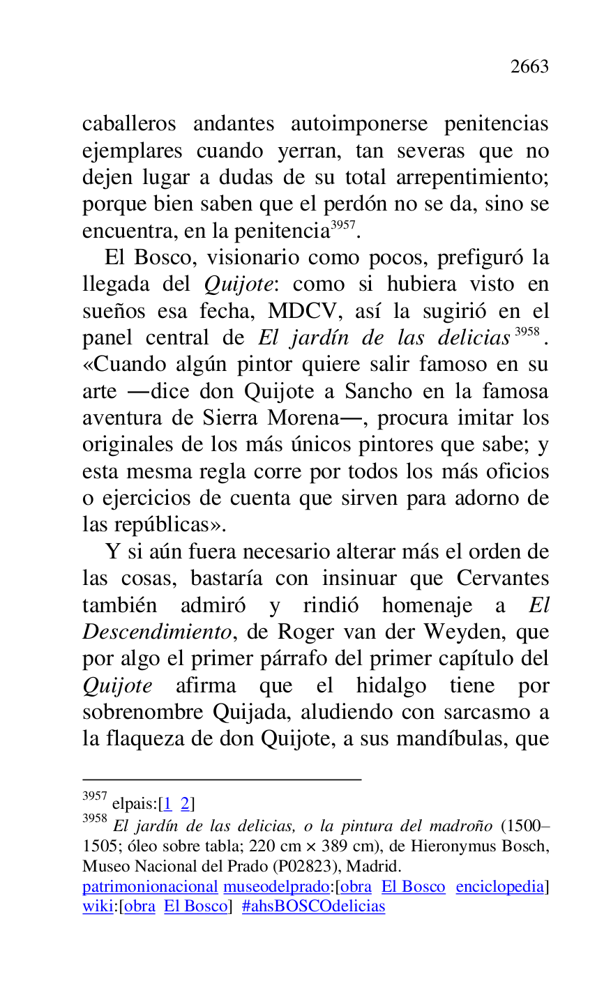 
caballeros andantes autoimponerse penitencias 
ejemplares cuando yerran, tan severas que no 
dejen lugar a dudas de su total arrepentimiento; 
porque bien saben que el perdón no se da, sino se 
encuentra, en la penitencia 3957. 

3957 elpais:[1 2] 

3958 El jardín de las delicias, o la pintura del madroño (1500R1505; óleo sobre tabla; 220 cm × 389 cm), de Hieronymus Bosch, Museo Nacional del Prado (P02823), Madrid. 
patrimonionacional museodelprado:[obra El Bosco enciclopedia] 
wiki:[obra El Bosco] #ahsBOSCOdelicias 

El Bosco, visionario como pocos, prefiguró la 
llegada del Quijote: como si hubiera visto en 
sueños esa fecha, MDCV, así la sugirió en el 
panel central de El jardín de las delicias 3958. 
«Cuando algún pintor quiere salir famoso en su 
arte .dice don Quijote a Sancho en la famosa 
aventura de Sierra Morena., procura imitar los 
originales de los más únicos pintores que sabe; y 
esta mesma regla corre por todos los más oficios 
o ejercicios de cuenta que sirven para adorno de 
las repúblicas». 

Y si aún fuera necesario alterar más el orden de 
las cosas, bastaría con insinuar que Cervantes 
también admiró y rindió homenaje a El 
Descendimiento, de Roger van der Weyden, que 
por algo el primer párrafo del primer capítulo del 
Quijote afirma que el hidalgo tiene por 
sobrenombre Quijada, aludiendo con sarcasmo a 
la flaqueza de don Quijote, a sus mandíbulas, que 


