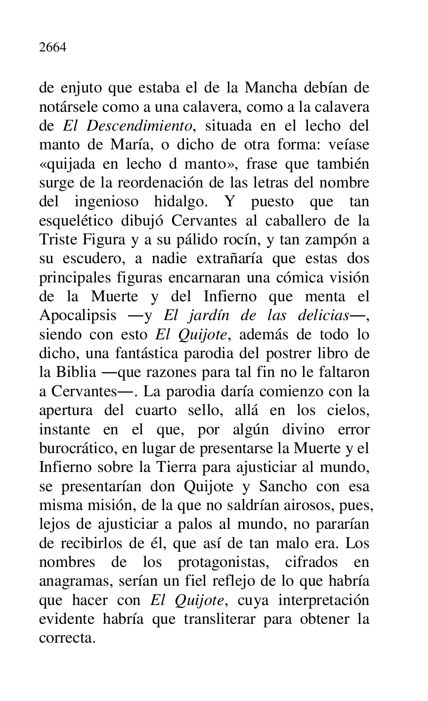 
de enjuto que estaba el de la Mancha debían de 
notársele como a una calavera, como a la calavera 
de El Descendimiento, situada en el lecho del 
manto de María, o dicho de otra forma: veíase 
«quijada en lecho d manto», frase que también 
surge de la reordenación de las letras del nombre 
del ingenioso hidalgo. Y puesto que tan 
esquelético dibujó Cervantes al caballero de la 
Triste Figura y a su pálido rocín, y tan zampón a 
su escudero, a nadie extrañaría que estas dos 
principales figuras encarnaran una cómica visión 
de la Muerte y del Infierno que menta el 
Apocalipsis .y El jardín de las delicias., 
siendo con esto El Quijote, además de todo lo 
dicho, una fantástica parodia del postrer libro de 
la Biblia .que razones para tal fin no le faltaron 
a Cervantes.. La parodia daría comienzo con la 
apertura del cuarto sello, allá en los cielos, 
instante en el que, por algún divino error 
burocrático, en lugar de presentarse la Muerte y el 
Infierno sobre la Tierra para ajusticiar al mundo, 
se presentarían don Quijote y Sancho con esa 
misma misión, de la que no saldrían airosos, pues, 
lejos de ajusticiar a palos al mundo, no pararían 
de recibirlos de él, que así de tan malo era. Los 
nombres de los protagonistas, cifrados en 
anagramas, serían un fiel reflejo de lo que habría 
que hacer con El Quijote, cuya interpretación 
evidente habría que transliterar para obtener la 
correcta. 


