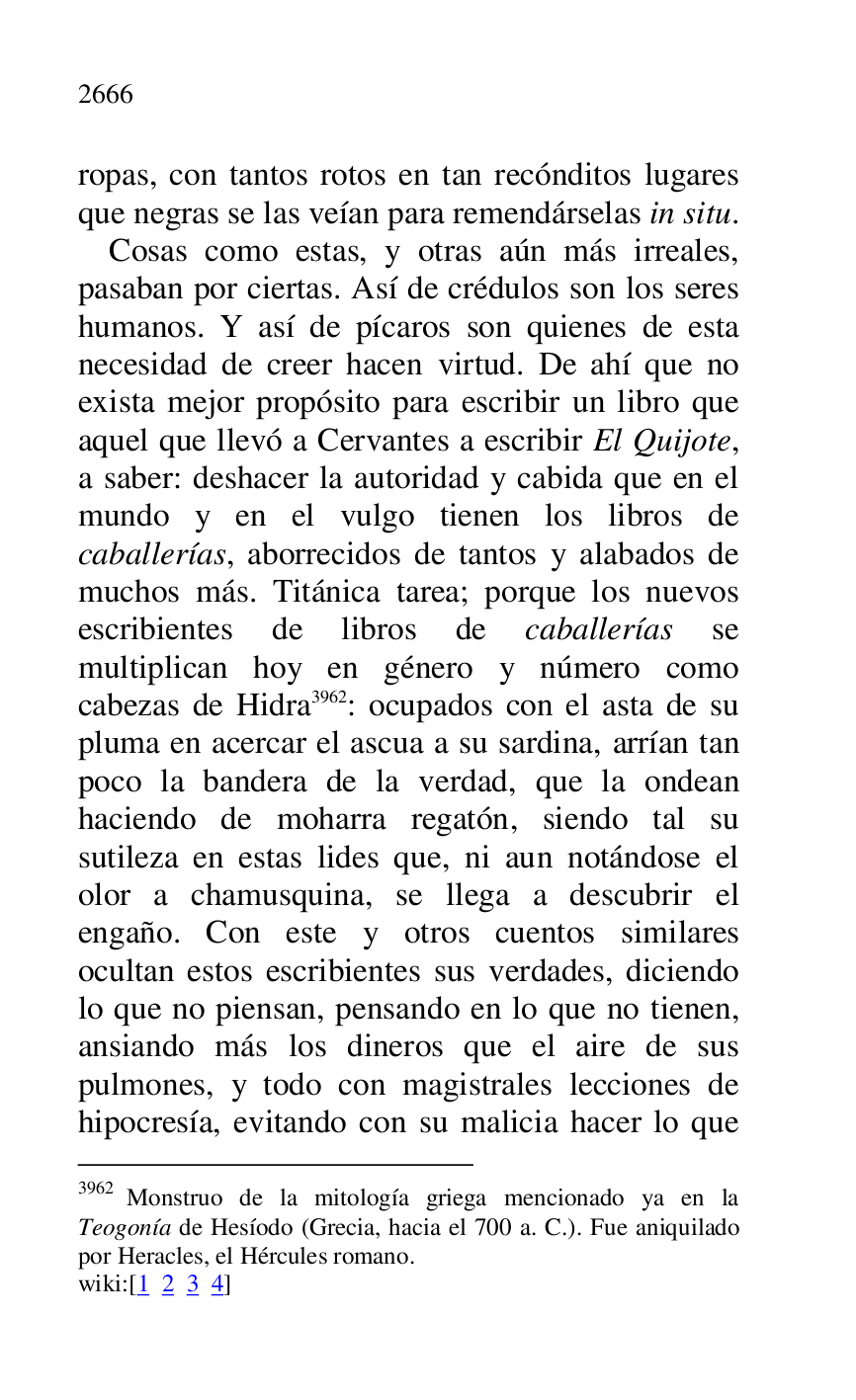 
ropas, con tantos rotos en tan recónditos lugares 
que negras se las veían para remendárselas in situ. 

Cosas como estas, y otras aún más irreales, 
pasaban por ciertas. Así de crédulos son los seres 
humanos. Y así de pícaros son quienes de esta 
necesidad de creer hacen virtud. De ahí que no 
exista mejor propósito para escribir un libro que 
aquel que llevó a Cervantes a escribir El Quijote, 
a saber: deshacer la autoridad y cabida que en el 
mundo y en el vulgo tienen los libros de 
caballerías, aborrecidos de tantos y alabados de 
muchos más. Titánica tarea; porque los nuevos 
escribientes de libros de caballerías se 
multiplican hoy en género y número como 
cabezas de Hidra 3962: ocupados con el asta de su 
pluma en acercar el ascua a su sardina, arrían tan 
poco la bandera de la verdad, que la ondean 
haciendo de moharra regatón, siendo tal su 
sutileza en estas lides que, ni aun notándose el 
olor a chamusquina, se llega a descubrir el 
engaño. Con este y otros cuentos similares 
ocultan estos escribientes sus verdades, diciendo 
lo que no piensan, pensando en lo que no tienen, 
ansiando más los dineros que el aire de sus 
pulmones, y todo con magistrales lecciones de 
hipocresía, evitando con su malicia hacer lo que 

3962 Monstruo de la mitología griega mencionado ya en la 
Teogonía de Hesíodo (Grecia, hacia el 700 a. C.). Fue aniquilado 
por Heracles, el Hércules romano. 

wiki:[1 2 3 4] 


