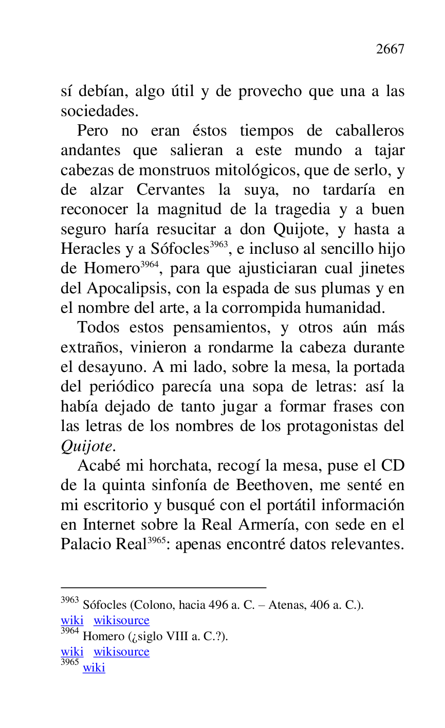 
sí debían, algo útil y de provecho que una a las 
sociedades. 

Pero no eran éstos tiempos de caballeros 
andantes que salieran a este mundo a tajar 
cabezas de monstruos mitológicos, que de serlo, y 
de alzar Cervantes la suya, no tardaría en 
reconocer la magnitud de la tragedia y a buen 
seguro haría resucitar a don Quijote, y hasta a 
Heracles y a Sófocles 3963, e incluso al sencillo hijo 
de Homero 3964, para que ajusticiaran cual jinetes 
del Apocalipsis, con la espada de sus plumas y en 
el nombre del arte, a la corrompida humanidad. 

3963 Sófocles (Colono, hacia 496 a. C. R Atenas, 406 a. C.). 

wiki wikisource 

3964 Homero (¿siglo VIII a. C.?). 

wiki wikisource 

3965 wiki 

Todos estos pensamientos, y otros aún más 
extraños, vinieron a rondarme la cabeza durante 
el desayuno. A mi lado, sobre la mesa, la portada 
del periódico parecía una sopa de letras: así la 
había dejado de tanto jugar a formar frases con 
las letras de los nombres de los protagonistas del 
Quijote. 

Acabé mi horchata, recogí la mesa, puse el CD 
de la quinta sinfonía de Beethoven, me senté en 
mi escritorio y busqué con el portátil información 
en Internet sobre la Real Armería, con sede en el 
Palacio Real 3965: apenas encontré datos relevantes. 


