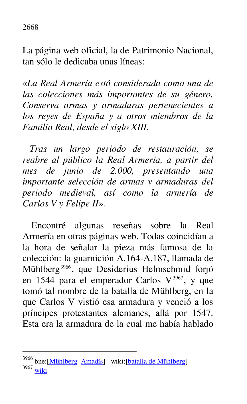 
La página web oficial, la de Patrimonio Nacional, 
tan sólo le dedicaba unas líneas: 

 

«La Real Armería está considerada como una de 
las colecciones más importantes de su género. 
Conserva armas y armaduras pertenecientes a 
los reyes de España y a otros miembros de la 
Familia Real, desde el siglo XIII. 

 
Tras un largo periodo de restauración, se 
reabre al público la Real Armería, a partir del 
mes de junio de 2.000, presentando una 
importante selección de armas y armaduras del 
periodo medieval, así como la armería de 
Carlos V y Felipe II». 

 

Encontré algunas reseñas sobre la Real 
Armería en otras páginas web. Todas coincidían a 
la hora de señalar la pieza más famosa de la 
colección: la guarnición A.164-A.187, llamada de 
Mühlberg 3966, que Desiderius Helmschmid forjó 
en 1544 para el emperador Carlos V 3967, y que 
tomó tal nombre de la batalla de Mühlberg, en la 
que Carlos V vistió esa armadura y venció a los 
príncipes protestantes alemanes, allá por 1547. 
Esta era la armadura de la cual me había hablado 

3966 bne:[Mühlberg Amadís] wiki:[batalla de Mühlberg] 

3967 wiki 


