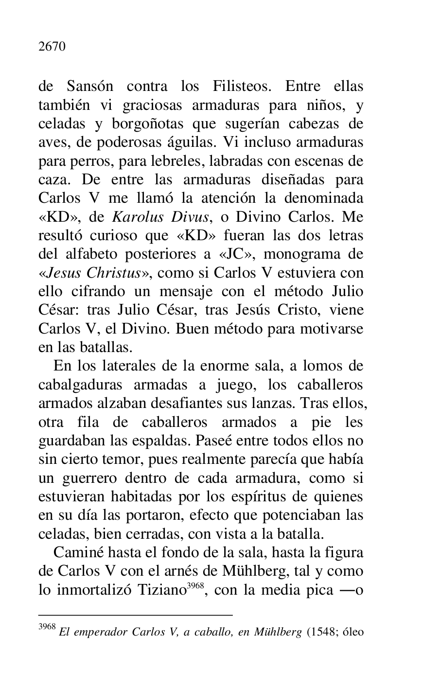 
de Sansón contra los Filisteos. Entre ellas 
también vi graciosas armaduras para niños, y 
celadas y borgoñotas que sugerían cabezas de 
aves, de poderosas águilas. Vi incluso armaduras 
para perros, para lebreles, labradas con escenas de 
caza. De entre las armaduras diseñadas para 
Carlos V me llamó la atención la denominada 
«KD», de Karolus Divus, o Divino Carlos. Me 
resultó curioso que «KD» fueran las dos letras 
del alfabeto posteriores a «JC», monograma de 
«Jesus Christus», como si Carlos V estuviera con 
ello cifrando un mensaje con el método Julio 
César: tras Julio César, tras Jesús Cristo, viene 
Carlos V, el Divino. Buen método para motivarse 
en las batallas. 

En los laterales de la enorme sala, a lomos de 
cabalgaduras armadas a juego, los caballeros 
armados alzaban desafiantes sus lanzas. Tras ellos, 
otra fila de caballeros armados a pie les 
guardaban las espaldas. Paseé entre todos ellos no 
sin cierto temor, pues realmente parecía que había 
un guerrero dentro de cada armadura, como si 
estuvieran habitadas por los espíritus de quienes 
en su día las portaron, efecto que potenciaban las 
celadas, bien cerradas, con vista a la batalla. 

Caminé hasta el fondo de la sala, hasta la figura 
de Carlos V con el arnés de Mühlberg, tal y como 
lo inmortalizó Tiziano 3968, con la media pica .o 

3968 El emperador Carlos V, a caballo, en Mühlberg (1548; óleo 


