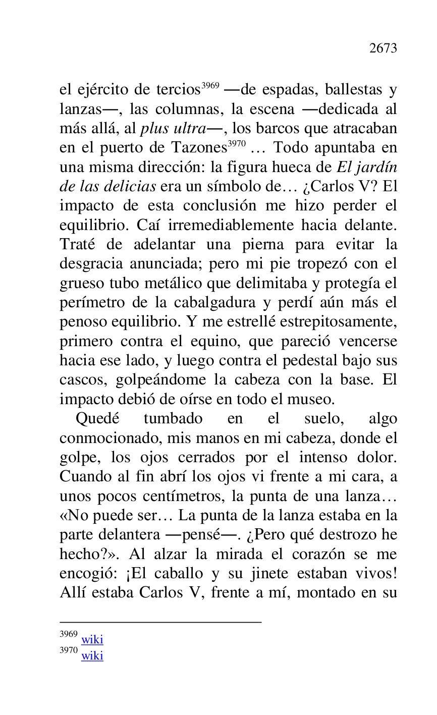 
el ejército de tercios 3969 .de espadas, ballestas y 
lanzas., las columnas, la escena .dedicada al 
más allá, al plus ultra., los barcos que atracaban 
en el puerto de Tazones 3970 … Todo apuntaba en 
una misma dirección: la figura hueca de El jardín 
de las delicias era un símbolo de… ¿Carlos V? El 
impacto de esta conclusión me hizo perder el 
equilibrio. Caí irremediablemente hacia delante. 
Traté de adelantar una pierna para evitar la 
desgracia anunciada; pero mi pie tropezó con el 
grueso tubo metálico que delimitaba y protegía el 
perímetro de la cabalgadura y perdí aún más el 
penoso equilibrio. Y me estrellé estrepitosamente, 
primero contra el equino, que pareció vencerse 
hacia ese lado, y luego contra el pedestal bajo sus 
cascos, golpeándome la cabeza con la base. El 
impacto debió de oírse en todo el museo. 

3969 wiki 

3970 wiki 

Quedé tumbado en el suelo, algo 
conmocionado, mis manos en mi cabeza, donde el 
golpe, los ojos cerrados por el intenso dolor. 
Cuando al fin abrí los ojos vi frente a mi cara, a 
unos pocos centímetros, la punta de una lanza… 
«No puede ser… La punta de la lanza estaba en la 
parte delantera .pensé.. ¿Pero qué destrozo he 
hecho?». Al alzar la mirada el corazón se me 
encogió: ¡El caballo y su jinete estaban vivos! 
Allí estaba Carlos V, frente a mí, montado en su 


