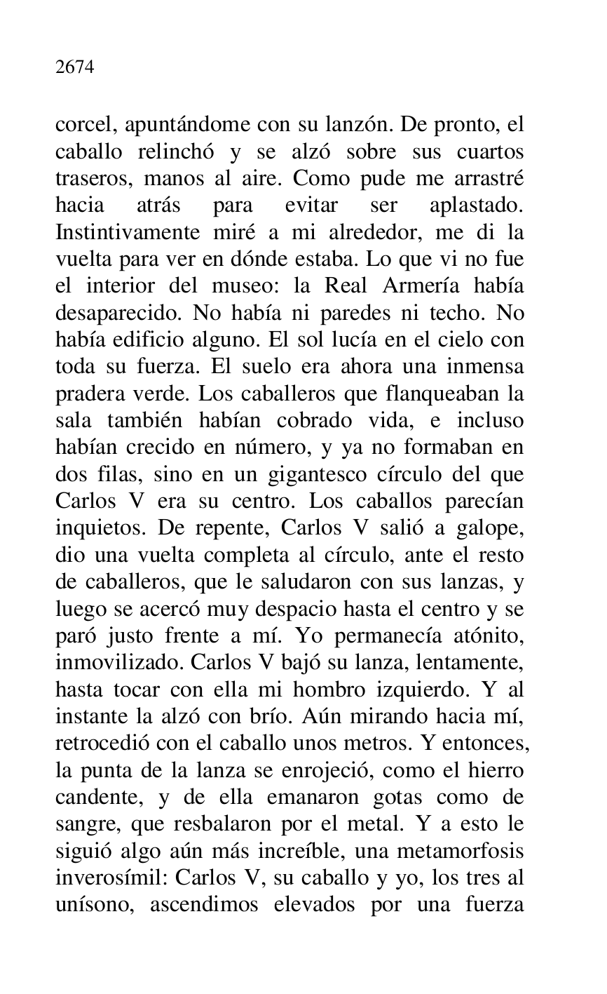 
corcel, apuntándome con su lanzón. De pronto, el 
caballo relinchó y se alzó sobre sus cuartos 
traseros, manos al aire. Como pude me arrastré 
hacia atrás para evitar ser aplastado. 
Instintivamente miré a mi alrededor, me di la 
vuelta para ver en dónde estaba. Lo que vi no fue 
el interior del museo: la Real Armería había 
desaparecido. No había ni paredes ni techo. No 
había edificio alguno. El sol lucía en el cielo con 
toda su fuerza. El suelo era ahora una inmensa 
pradera verde. Los caballeros que flanqueaban la 
sala también habían cobrado vida, e incluso 
habían crecido en número, y ya no formaban en 
dos filas, sino en un gigantesco círculo del que 
Carlos V era su centro. Los caballos parecían 
inquietos. De repente, Carlos V salió a galope, 
dio una vuelta completa al círculo, ante el resto 
de caballeros, que le saludaron con sus lanzas, y 
luego se acercó muy despacio hasta el centro y se 
paró justo frente a mí. Yo permanecía atónito, 
inmovilizado. Carlos V bajó su lanza, lentamente, 
hasta tocar con ella mi hombro izquierdo. Y al 
instante la alzó con brío. Aún mirando hacia mí, 
retrocedió con el caballo unos metros. Y entonces, 
la punta de la lanza se enrojeció, como el hierro 
candente, y de ella emanaron gotas como de 
sangre, que resbalaron por el metal. Y a esto le 
siguió algo aún más increíble, una metamorfosis 
inverosímil: Carlos V, su caballo y yo, los tres al 
unísono, ascendimos elevados por una fuerza 


