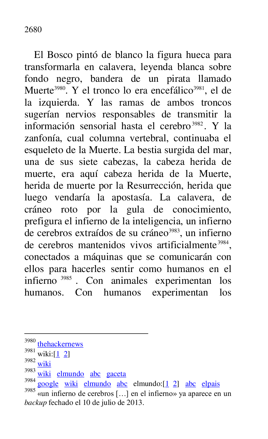 
El Bosco pintó de blanco la figura hueca para 
transformarla en calavera, leyenda blanca sobre 
fondo negro, bandera de un pirata llamado 
Muerte 3980. Y el tronco lo era encefálico 3981, el de 
la izquierda. Y las ramas de ambos troncos 
sugerían nervios responsables de transmitir la 
información sensorial hasta el cerebro 3982. Y la 
zanfonía, cual columna vertebral, continuaba el 
esqueleto de la Muerte. La bestia surgida del mar, 
una de sus siete cabezas, la cabeza herida de 
muerte, era aquí cabeza herida de la Muerte, 
herida de muerte por la Resurrección, herida que 
luego vendaría la apostasía. La calavera, de 
cráneo roto por la gula de conocimiento, 
prefigura el infierno de la inteligencia, un infierno 
de cerebros extraídos de su cráneo 3983, un infierno 
de cerebros mantenidos vivos artificialmente 3984, 
conectados a máquinas que se comunicarán con 
ellos para hacerles sentir como humanos en el 
infierno 3985. Con animales experimentan los 
humanos. Con humanos experimentan los 

3980 thehackernews 

3981 wiki:[1 2] 

3982 wiki 

3983 wiki elmundo abc gaceta 

3984 google wiki elmundo abc elmundo:[1 2] abc elpais 

3985 «un infierno de cerebros […] en el infierno» ya aparece en un 
backup fechado el 10 de julio de 2013. 


