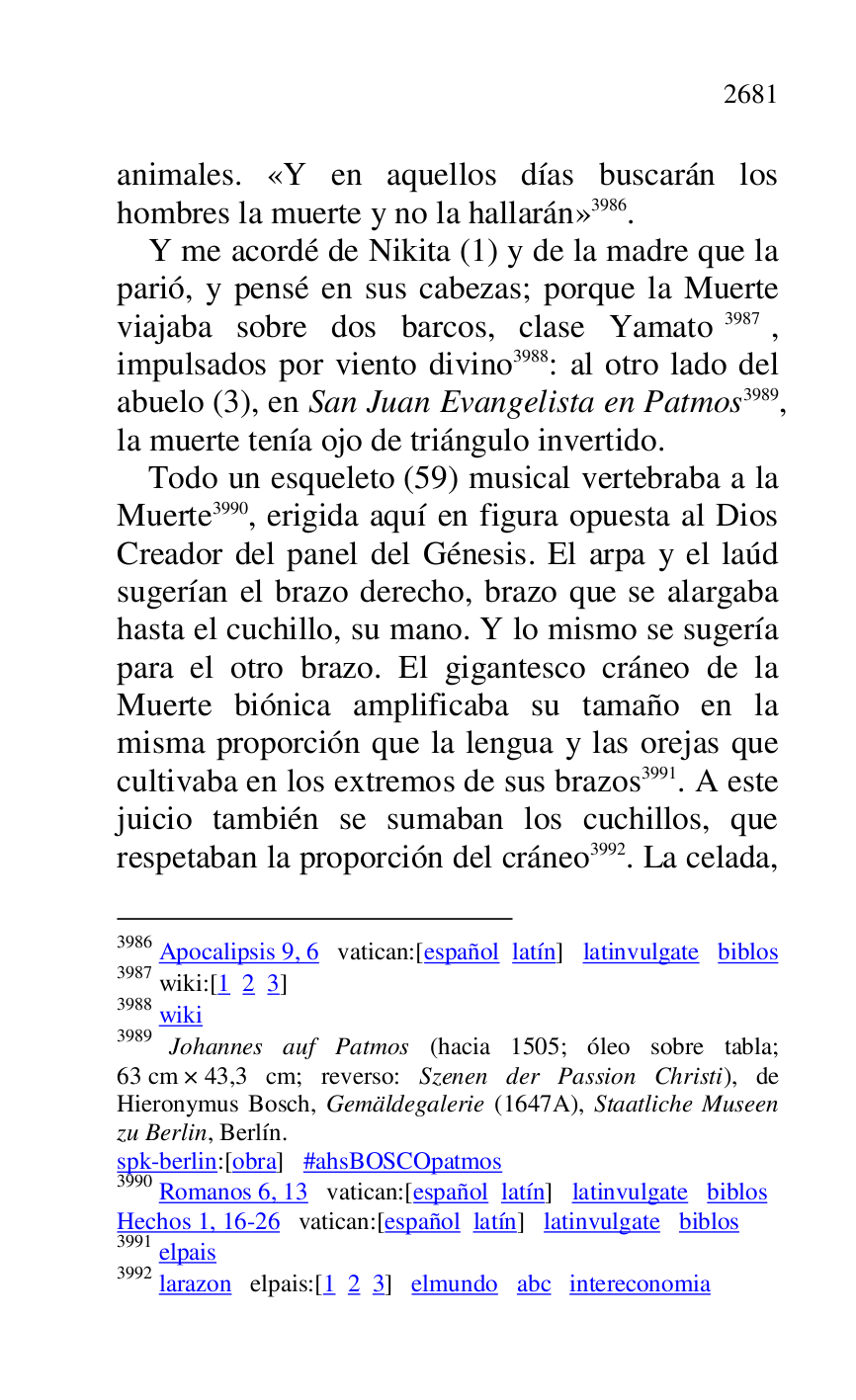 
animales. «Y en aquellos días buscarán los 
hombres la muerte y no la hallarán» 3986. 

3986 Apocalipsis 9, 6 vatican:[español latín] latinvulgate biblos 

3987 wiki:[1 2 3] 

3988 wiki 

3989 Johannes auf Patmos (hacia 1505; óleo sobre tabla; 
63 cm × 43,3 cm; reverso: Szenen der Passion Christi), de 
Hieronymus Bosch, Gemäldegalerie (1647A), Staatliche Museen 
zu Berlin, Berlín. 

spk-berlin:[obra] #ahsBOSCOpatmos 

3990 Romanos 6, 13 vatican:[español latín] latinvulgate biblos 

Hechos 1, 16-26 vatican:[español latín] latinvulgate biblos 

3991 elpais 

3992 larazon elpais:[1 2 3] elmundo abc intereconomia 

Y me acordé de Nikita (1) y de la madre que la 
parió, y pensé en sus cabezas; porque la Muerte 
viajaba sobre dos barcos, clase Yamato 3987, 
impulsados por viento divino 3988: al otro lado del 
abuelo (3), en San Juan Evangelista en Patmos 3989, 
la muerte tenía ojo de triángulo invertido. 

Todo un esqueleto (59) musical vertebraba a la 
Muerte 3990, erigida aquí en figura opuesta al Dios 
Creador del panel del Génesis. El arpa y el laúd 
sugerían el brazo derecho, brazo que se alargaba 
hasta el cuchillo, su mano. Y lo mismo se sugería 
para el otro brazo. El gigantesco cráneo de la 
Muerte biónica amplificaba su tamaño en la 
misma proporción que la lengua y las orejas que 
cultivaba en los extremos de sus brazos 3991. A este 
juicio también se sumaban los cuchillos, que 
respetaban la proporción del cráneo 3992. La celada, 



