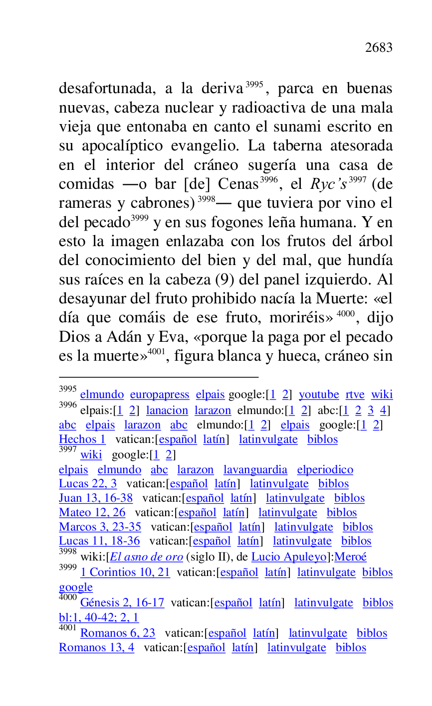 
desafortunada, a la deriva 3995, parca en buenas 
nuevas, cabeza nuclear y radioactiva de una mala 
vieja que entonaba en canto el sunami escrito en 
su apocalíptico evangelio. La taberna atesorada 
en el interior del cráneo sugería una casa de 
comidas .o bar [de] Cenas 3996, el Ryc.s 3997 (de 
rameras y cabrones) 3998. que tuviera por vino el 
del pecado 3999 y en sus fogones leña humana. Y en 
esto la imagen enlazaba con los frutos del árbol 
del conocimiento del bien y del mal, que hundía 
sus raíces en la cabeza (9) del panel izquierdo. Al 
desayunar del fruto prohibido nacía la Muerte: «el 
día que comáis de ese fruto, moriréis» 4000, dijo 
Dios a Adán y Eva, «porque la paga por el pecado 
es la muerte» 4001, figura blanca y hueca, cráneo sin 

3995 elmundo europapress elpais google:[1 2] youtube rtve wiki 

3996 elpais:[1 2] lanacion larazon elmundo:[1 2] abc:[1 2 3 4] 

abc elpais larazon abc elmundo:[1 2] elpais google:[1 2] 

Hechos 1 vatican:[español latín] latinvulgate biblos 

3997 wiki google:[1 2] 

elpais elmundo abc larazon lavanguardia elperiodico 

Lucas 22, 3 vatican:[español latín] latinvulgate biblos 

Juan 13, 16-38 vatican:[español latín] latinvulgate biblos 

Mateo 12, 26 vatican:[español latín] latinvulgate biblos 

Marcos 3, 23-35 vatican:[español latín] latinvulgate biblos 

Lucas 11, 18-36 vatican:[español latín] latinvulgate biblos 

3998 wiki:[El asno de oro (siglo II), de Lucio Apuleyo]:Meroé 

3999 1 Corintios 10, 21 vatican:[español latín] latinvulgate biblos 

google 

4000 Génesis 2, 16-17 vatican:[español latín] latinvulgate biblos 

bl:1, 40-42; 2, 1 

4001 Romanos 6, 23 vatican:[español latín] latinvulgate biblos 

Romanos 13, 4 vatican:[español latín] latinvulgate biblos 


