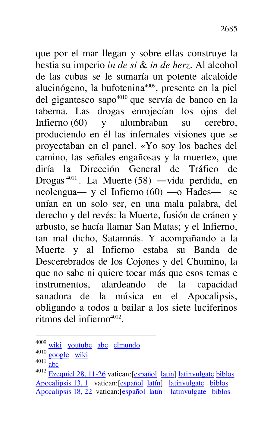 
que por el mar llegan y sobre ellas construye la 
bestia su imperio in de si & in de herz. Al alcohol 
de las cubas se le sumaría un potente alcaloide 
alucinógeno, la bufotenina 4009, presente en la piel 
del gigantesco sapo 4010 que servía de banco en la 
taberna. Las drogas enrojecían los ojos del 
Infierno (60) y alumbraban su cerebro, 
produciendo en él las infernales visiones que se 
proyectaban en el panel. «Yo soy los baches del 
camino, las señales engañosas y la muerte», que 
diría la Dirección General de Tráfico de 
Drogas 4011. La Muerte (58) .vida perdida, en 
neolengua. y el Infierno (60) .o Hades. se 
unían en un solo ser, en una mala palabra, del 
derecho y del revés: la Muerte, fusión de cráneo y 
arbusto, se hacía llamar San Matas; y el Infierno, 
tan mal dicho, Satamnás. Y acompañando a la 
Muerte y al Infierno estaba su Banda de 
Descerebrados de los Cojones y del Chumino, la 
que no sabe ni quiere tocar más que esos temas e 
instrumentos, alardeando de la capacidad 
sanadora de la música en el Apocalipsis, 
obligando a todos a bailar a los siete luciferinos 
ritmos del infierno 4012. 

4009 wiki youtube abc elmundo 

4010 google wiki 

4011 abc 

4012 Ezequiel 28, 11-26 vatican:[español latín] latinvulgate biblos 

Apocalipsis 13, 1 vatican:[español latín] latinvulgate biblos 

Apocalipsis 18, 22 vatican:[español latín] latinvulgate biblos 


