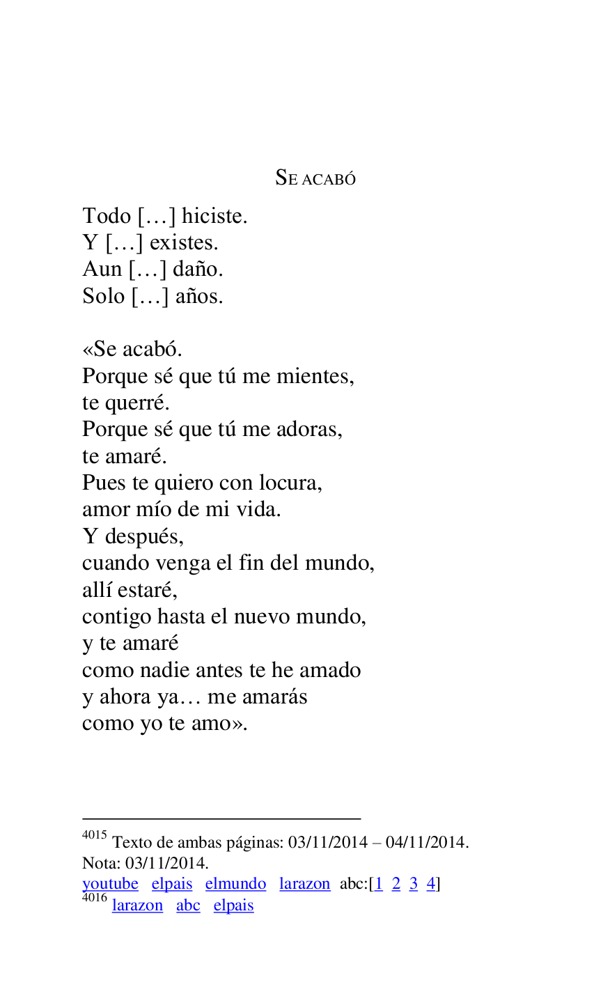 
 

SE ACABÓ 

Todo […] hiciste. 

Y […] existes. 

Aun […] daño. 

Solo […] años. 

 
«Se acabó. 

Porque sé que tú me mientes, 

te querré. 

Porque sé que tú me adoras, 

te amaré. 

Pues te quiero con locura, 

amor mío de mi vida. 

Y después, 

cuando venga el fin del mundo, 

allí estaré, 

contigo hasta el nuevo mundo, 

y te amaré 

como nadie antes te he amado 

y ahora ya… me amarás 

como yo te amo». 

4015 Texto de ambas páginas: 03/11/2014 R 04/11/2014. 

Nota: 03/11/2014. 

youtube elpais elmundo larazon abc:[1 2 3 4] 

4016 larazon abc elpais 

 


