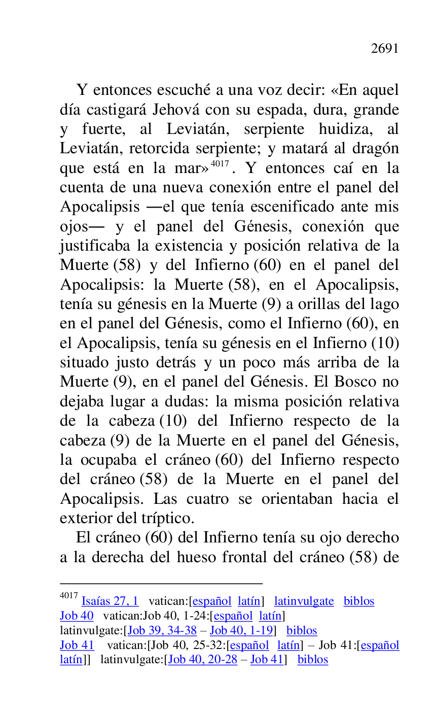 
Y entonces escuché a una voz decir: «En aquel 
día castigará Jehová con su espada, dura, grande 
y fuerte, al Leviatán, serpiente huidiza, al 
Leviatán, retorcida serpiente; y matará al dragón 
que está en la mar» 4017. Y entonces caí en la 
cuenta de una nueva conexión entre el panel del 
Apocalipsis .el que tenía escenificado ante mis 
ojos. y el panel del Génesis, conexión que 
justificaba la existencia y posición relativa de la 
Muerte (58) y del Infierno (60) en el panel del 
Apocalipsis: la Muerte (58), en el Apocalipsis, 
tenía su génesis en la Muerte (9) a orillas del lago 
en el panel del Génesis, como el Infierno (60), en 
el Apocalipsis, tenía su génesis en el Infierno (10) 
situado justo detrás y un poco más arriba de la 
Muerte (9), en el panel del Génesis. El Bosco no 
dejaba lugar a dudas: la misma posición relativa 
de la cabeza (10) del Infierno respecto de la 
cabeza (9) de la Muerte en el panel del Génesis, 
la ocupaba el cráneo (60) del Infierno respecto 
del cráneo (58) de la Muerte en el panel del 
Apocalipsis. Las cuatro se orientaban hacia el 
exterior del tríptico. 

4017 Isaías 27, 1 vatican:[español latín] latinvulgate biblos 

Job 40 vatican:Job 40, 1-24:[español latín] 

latinvulgate:[Job 39, 34-38 R Job 40, 1-19] biblos 

Job 41 vatican:[Job 40, 25-32:[español latín] R Job 41:[español 
latín]] latinvulgate:[Job 40, 20-28 R Job 41] biblos 

El cráneo (60) del Infierno tenía su ojo derecho 
a la derecha del hueso frontal del cráneo (58) de 


