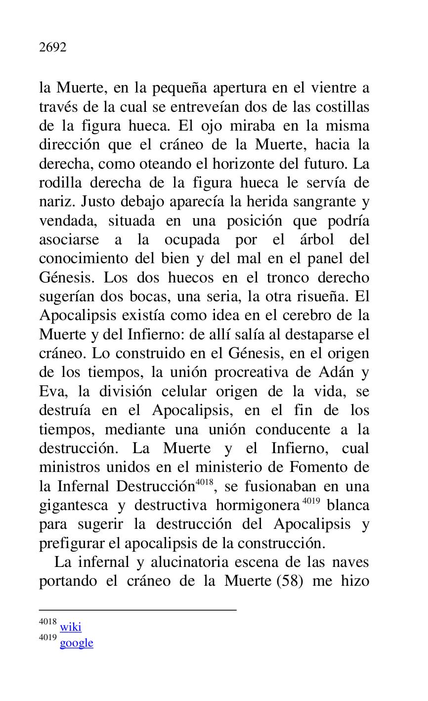 
la Muerte, en la pequeña apertura en el vientre a 
través de la cual se entreveían dos de las costillas 
de la figura hueca. El ojo miraba en la misma 
dirección que el cráneo de la Muerte, hacia la 
derecha, como oteando el horizonte del futuro. La 
rodilla derecha de la figura hueca le servía de 
nariz. Justo debajo aparecía la herida sangrante y 
vendada, situada en una posición que podría 
asociarse a la ocupada por el árbol del 
conocimiento del bien y del mal en el panel del 
Génesis. Los dos huecos en el tronco derecho 
sugerían dos bocas, una seria, la otra risueña. El 
Apocalipsis existía como idea en el cerebro de la 
Muerte y del Infierno: de allí salía al destaparse el 
cráneo. Lo construido en el Génesis, en el origen 
de los tiempos, la unión procreativa de Adán y 
Eva, la división celular origen de la vida, se 
destruía en el Apocalipsis, en el fin de los 
tiempos, mediante una unión conducente a la 
destrucción. La Muerte y el Infierno, cual 
ministros unidos en el ministerio de Fomento de 
la Infernal Destrucción 4018, se fusionaban en una 
gigantesca y destructiva hormigonera 4019 blanca 
para sugerir la destrucción del Apocalipsis y 
prefigurar el apocalipsis de la construcción. 

4018 wiki 

4019 google 

La infernal y alucinatoria escena de las naves 
portando el cráneo de la Muerte (58) me hizo 


