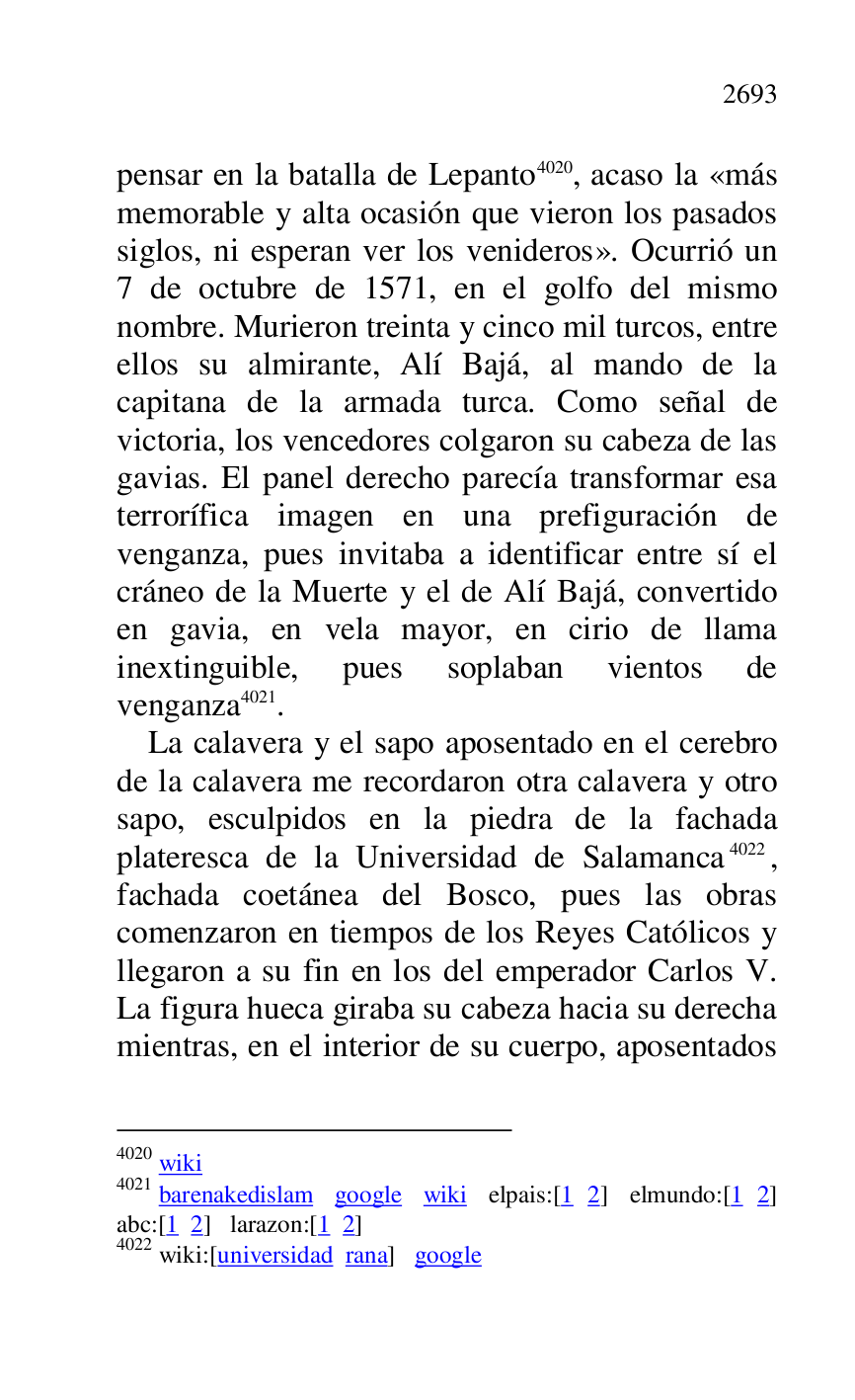 
pensar en la batalla de Lepanto 4020, acaso la «más 
memorable y alta ocasión que vieron los pasados 
siglos, ni esperan ver los venideros». Ocurrió un 
7 de octubre de 1571, en el golfo del mismo 
nombre. Murieron treinta y cinco mil turcos, entre 
ellos su almirante, Alí Bajá, al mando de la 
capitana de la armada turca. Como señal de 
victoria, los vencedores colgaron su cabeza de las 
gavias. El panel derecho parecía transformar esa 
terrorífica imagen en una prefiguración de 
venganza, pues invitaba a identificar entre sí el 
cráneo de la Muerte y el de Alí Bajá, convertido 
en gavia, en vela mayor, en cirio de llama 
inextinguible, pues soplaban vientos de 
venganza 4021. 

4020 wiki 

4021 barenakedislam google wiki elpais:[1 2] elmundo:[1 2] 
abc:[1 2] larazon:[1 2] 

4022 wiki:[universidad rana] google 

 

La calavera y el sapo aposentado en el cerebro 
de la calavera me recordaron otra calavera y otro 
sapo, esculpidos en la piedra de la fachada 
plateresca de la Universidad de Salamanca 4022, 
fachada coetánea del Bosco, pues las obras 
comenzaron en tiempos de los Reyes Católicos y 
llegaron a su fin en los del emperador Carlos V. 
La figura hueca giraba su cabeza hacia su derecha 
mientras, en el interior de su cuerpo, aposentados 


