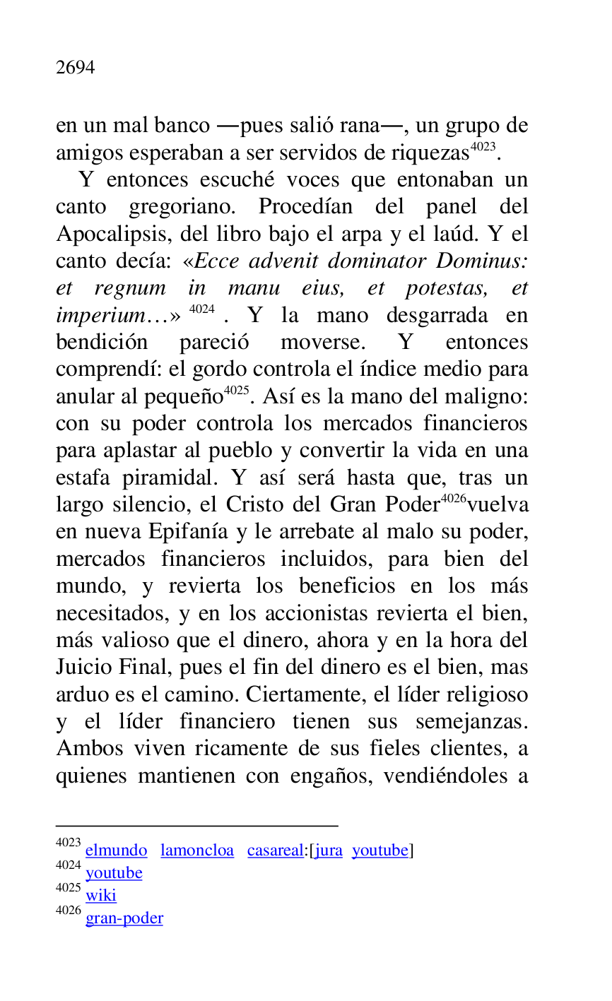 
en un mal banco .pues salió rana., un grupo de 
amigos esperaban a ser servidos de riquezas 4023. 

4023 elmundo lamoncloa casareal:[jura youtube] 

4024 youtube 

4025 wiki 

4026 gran-poder 

Y entonces escuché voces que entonaban un 
canto gregoriano. Procedían del panel del 
Apocalipsis, del libro bajo el arpa y el laúd. Y el 
canto decía: «Ecce advenit dominator Dominus: 
et regnum in manu eius, et potestas, et 
imperium…» 4024. Y la mano desgarrada en 
bendición pareció moverse. Y entonces 
comprendí: el gordo controla el índice medio para 
anular al pequeño 4025. Así es la mano del maligno: 
con su poder controla los mercados financieros 
para aplastar al pueblo y convertir la vida en una 
estafa piramidal. Y así será hasta que, tras un 
largo silencio, el Cristo del Gran Poder 4026vuelva 
en nueva Epifanía y le arrebate al malo su poder, 
mercados financieros incluidos, para bien del 
mundo, y revierta los beneficios en los más 
necesitados, y en los accionistas revierta el bien, 
más valioso que el dinero, ahora y en la hora del 
Juicio Final, pues el fin del dinero es el bien, mas 
arduo es el camino. Ciertamente, el líder religioso 
y el líder financiero tienen sus semejanzas. 
Ambos viven ricamente de sus fieles clientes, a 
quienes mantienen con engaños, vendiéndoles a 


