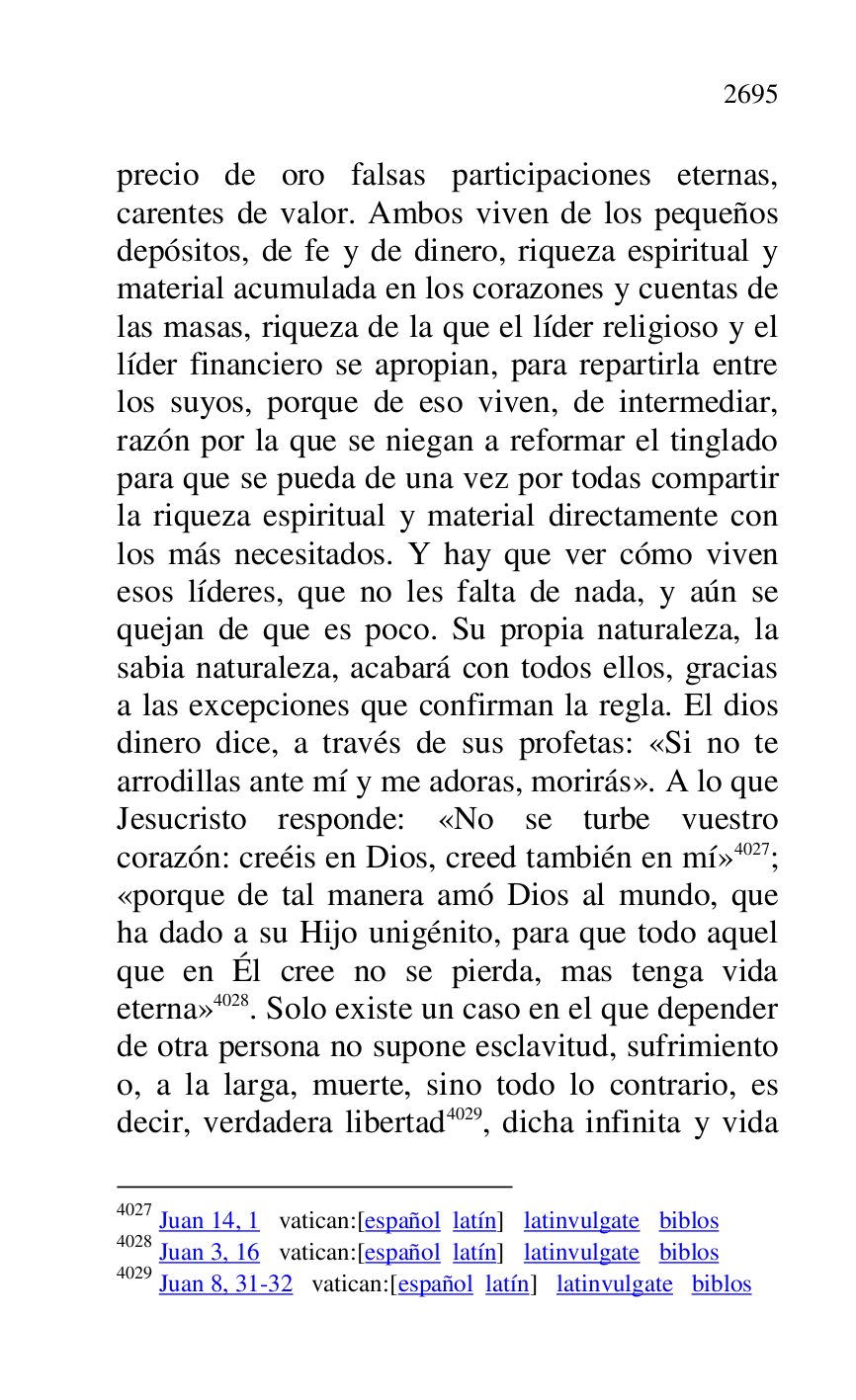 
precio de oro falsas participaciones eternas, 
carentes de valor. Ambos viven de los pequeños 
depósitos, de fe y de dinero, riqueza espiritual y 
material acumulada en los corazones y cuentas de 
las masas, riqueza de la que el líder religioso y el 
líder financiero se apropian, para repartirla entre 
los suyos, porque de eso viven, de intermediar, 
razón por la que se niegan a reformar el tinglado 
para que se pueda de una vez por todas compartir 
la riqueza espiritual y material directamente con 
los más necesitados. Y hay que ver cómo viven 
esos líderes, que no les falta de nada, y aún se 
quejan de que es poco. Su propia naturaleza, la 
sabia naturaleza, acabará con todos ellos, gracias 
a las excepciones que confirman la regla. El dios 
dinero dice, a través de sus profetas: «Si no te 
arrodillas ante mí y me adoras, morirás». A lo que 
Jesucristo responde: «No se turbe vuestro 
corazón: creéis en Dios, creed también en mí» 4027; 
«porque de tal manera amó Dios al mundo, que 
ha dado a su Hijo unigénito, para que todo aquel 
que en Él cree no se pierda, mas tenga vida 
eterna» 4028. Solo existe un caso en el que depender 
de otra persona no supone esclavitud, sufrimiento 
o, a la larga, muerte, sino todo lo contrario, es 
decir, verdadera libertad 4029, dicha infinita y vida 

4027 Juan 14, 1 vatican:[español latín] latinvulgate biblos 

4028 Juan 3, 16 vatican:[español latín] latinvulgate biblos 

4029 Juan 8, 31-32 vatican:[español latín] latinvulgate biblos 


