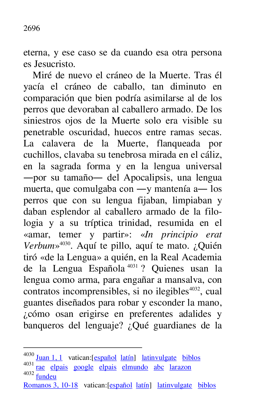 
eterna, y ese caso se da cuando esa otra persona 
es Jesucristo. 

Miré de nuevo el cráneo de la Muerte. Tras él 
yacía el cráneo de caballo, tan diminuto en 
comparación que bien podría asimilarse al de los 
perros que devoraban al caballero armado. De los 
siniestros ojos de la Muerte solo era visible su 
penetrable oscuridad, huecos entre ramas secas. 
La calavera de la Muerte, flanqueada por 
cuchillos, clavaba su tenebrosa mirada en el cáliz, 
en la sagrada forma y en la lengua universal 
.por su tamaño. del Apocalipsis, una lengua 
muerta, que comulgaba con .y mantenía a. los 
perros que con su lengua fijaban, limpiaban y 
daban esplendor al caballero armado de la filo-
logia y a su tríptica trinidad, resumida en el 
«amar, temer y partir»: «In principio erat 
Verbum» 4030. Aquí te pillo, aquí te mato. ¿Quién 
tiró «de la Lengua» a quién, en la Real Academia 
de la Lengua Española 4031? Quienes usan la 
lengua como arma, para engañar a mansalva, con 
contratos incomprensibles, si no ilegibles 4032, cual 
guantes diseñados para robar y esconder la mano, 
¿cómo osan erigirse en preferentes adalides y 
banqueros del lenguaje? ¿Qué guardianes de la 

4030 Juan 1, 1 vatican:[español latín] latinvulgate biblos 

4031 rae elpais google elpais elmundo abc larazon 

4032 fundeu 

Romanos 3, 10-18 vatican:[español latín] latinvulgate biblos 


