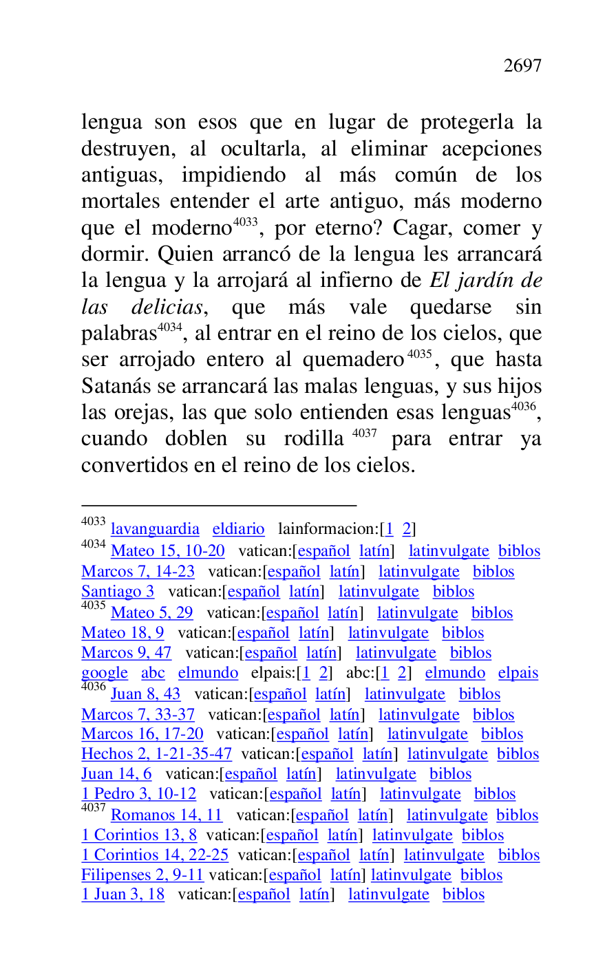 
lengua son esos que en lugar de protegerla la 
destruyen, al ocultarla, al eliminar acepciones 
antiguas, impidiendo al más común de los 
mortales entender el arte antiguo, más moderno 
que el moderno 4033, por eterno? Cagar, comer y 
dormir. Quien arrancó de la lengua les arrancará 
la lengua y la arrojará al infierno de El jardín de 
las delicias, que más vale quedarse sin 
palabras 4034, al entrar en el reino de los cielos, que 
ser arrojado entero al quemadero 4035, que hasta 
Satanás se arrancará las malas lenguas, y sus hijos 
las orejas, las que solo entienden esas lenguas 4036, 
cuando doblen su rodilla 4037 para entrar ya 
convertidos en el reino de los cielos. 

4033 lavanguardia eldiario lainformacion:[1 2] 

4034 Mateo 15, 10-20 vatican:[español latín] latinvulgate biblos 

Marcos 7, 14-23 vatican:[español latín] latinvulgate biblos 

Santiago 3 vatican:[español latín] latinvulgate biblos 

4035 Mateo 5, 29 vatican:[español latín] latinvulgate biblos 

Mateo 18, 9 vatican:[español latín] latinvulgate biblos 

Marcos 9, 47 vatican:[español latín] latinvulgate biblos 

google abc elmundo elpais:[1 2] abc:[1 2] elmundo elpais 

4036 Juan 8, 43 vatican:[español latín] latinvulgate biblos 

Marcos 7, 33-37 vatican:[español latín] latinvulgate biblos 

Marcos 16, 17-20 vatican:[español latín] latinvulgate biblos 

Hechos 2, 1-21-35-47 vatican:[español latín] latinvulgate biblos 

Juan 14, 6 vatican:[español latín] latinvulgate biblos 

1 Pedro 3, 10-12 vatican:[español latín] latinvulgate biblos 

4037 Romanos 14, 11 vatican:[español latín] latinvulgate biblos 

1 Corintios 13, 8 vatican:[español latín] latinvulgate biblos 

1 Corintios 14, 22-25 vatican:[español latín] latinvulgate biblos 

Filipenses 2, 9-11 vatican:[español latín] latinvulgate biblos 

1 Juan 3, 18 vatican:[español latín] latinvulgate biblos 


