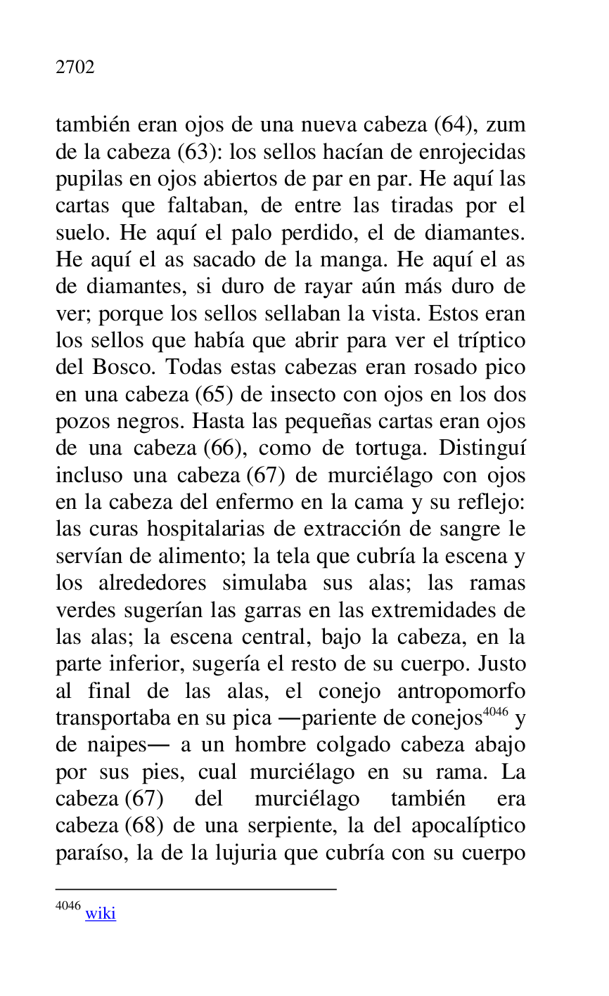 
también eran ojos de una nueva cabeza (64), zum 
de la cabeza (63): los sellos hacían de enrojecidas 
pupilas en ojos abiertos de par en par. He aquí las 
cartas que faltaban, de entre las tiradas por el 
suelo. He aquí el palo perdido, el de diamantes. 
He aquí el as sacado de la manga. He aquí el as 
de diamantes, si duro de rayar aún más duro de 
ver; porque los sellos sellaban la vista. Estos eran 
los sellos que había que abrir para ver el tríptico 
del Bosco. Todas estas cabezas eran rosado pico 
en una cabeza (65) de insecto con ojos en los dos 
pozos negros. Hasta las pequeñas cartas eran ojos 
de una cabeza (66), como de tortuga. Distinguí 
incluso una cabeza (67) de murciélago con ojos 
en la cabeza del enfermo en la cama y su reflejo: 
las curas hospitalarias de extracción de sangre le 
servían de alimento; la tela que cubría la escena y 
los alrededores simulaba sus alas; las ramas 
verdes sugerían las garras en las extremidades de 
las alas; la escena central, bajo la cabeza, en la 
parte inferior, sugería el resto de su cuerpo. Justo 
al final de las alas, el conejo antropomorfo 
transportaba en su pica .pariente de conejos 4046 y 
de naipes. a un hombre colgado cabeza abajo 
por sus pies, cual murciélago en su rama. La 
cabeza (67) del murciélago también era 
cabeza (68) de una serpiente, la del apocalíptico 
paraíso, la de la lujuria que cubría con su cuerpo 

4046 wiki 


