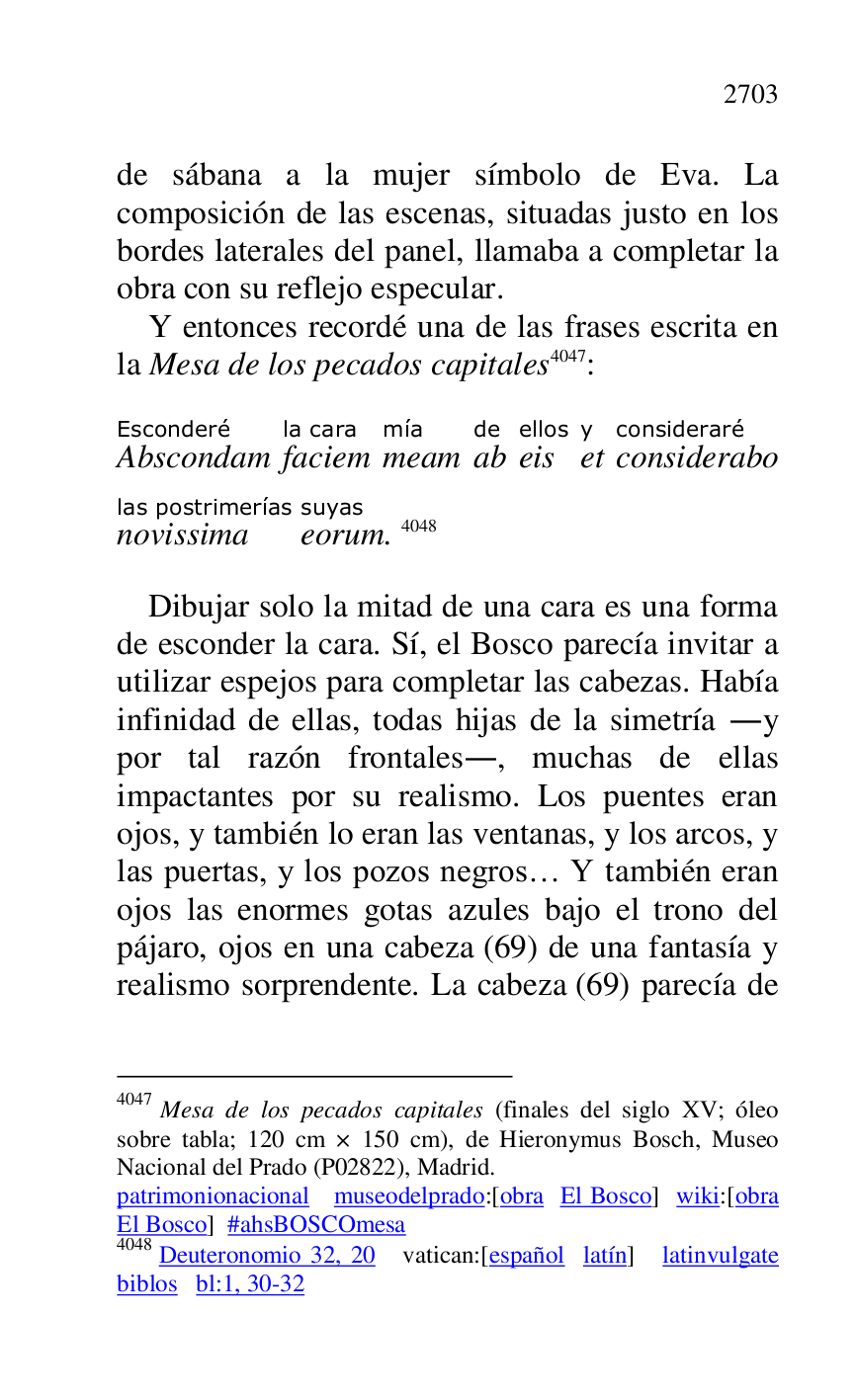 
de sábana a la mujer símbolo de Eva. La 
composición de las escenas, situadas justo en los 
bordes laterales del panel, llamaba a completar la 
obra con su reflejo especular. 

Y entonces recordé una de las frases escrita en 
la Mesa de los pecados capitales 4047: 

4047 Mesa de los pecados capitales (finales del siglo XV; óleo 
sobre tabla; 120 cm × 150 cm), de Hieronymus Bosch, Museo 
Nacional del Prado (P02822), Madrid. 
patrimonionacional museodelprado:[obra El Bosco] wiki:[obra 
El Bosco] #ahsBOSCOmesa 

4048 Deuteronomio 32, 20 vatican:[español latín] latinvulgate 
biblos bl:1, 30-32 

AbscondamEsconderé 
faciemla cara 
meammía 
abde 
eisellos 
ety 
consideraboconsideraré 
novissimalas postrimerías 
eorumsuyas. 4048 

Dibujar solo la mitad de una cara es una forma 
de esconder la cara. Sí, el Bosco parecía invitar a 
utilizar espejos para completar las cabezas. Había 
infinidad de ellas, todas hijas de la simetría .y 
por tal razón frontales., muchas de ellas 
impactantes por su realismo. Los puentes eran 
ojos, y también lo eran las ventanas, y los arcos, y 
las puertas, y los pozos negros… Y también eran 
ojos las enormes gotas azules bajo el trono del 
pájaro, ojos en una cabeza (69) de una fantasía y 
realismo sorprendente. La cabeza (69) parecía de 


