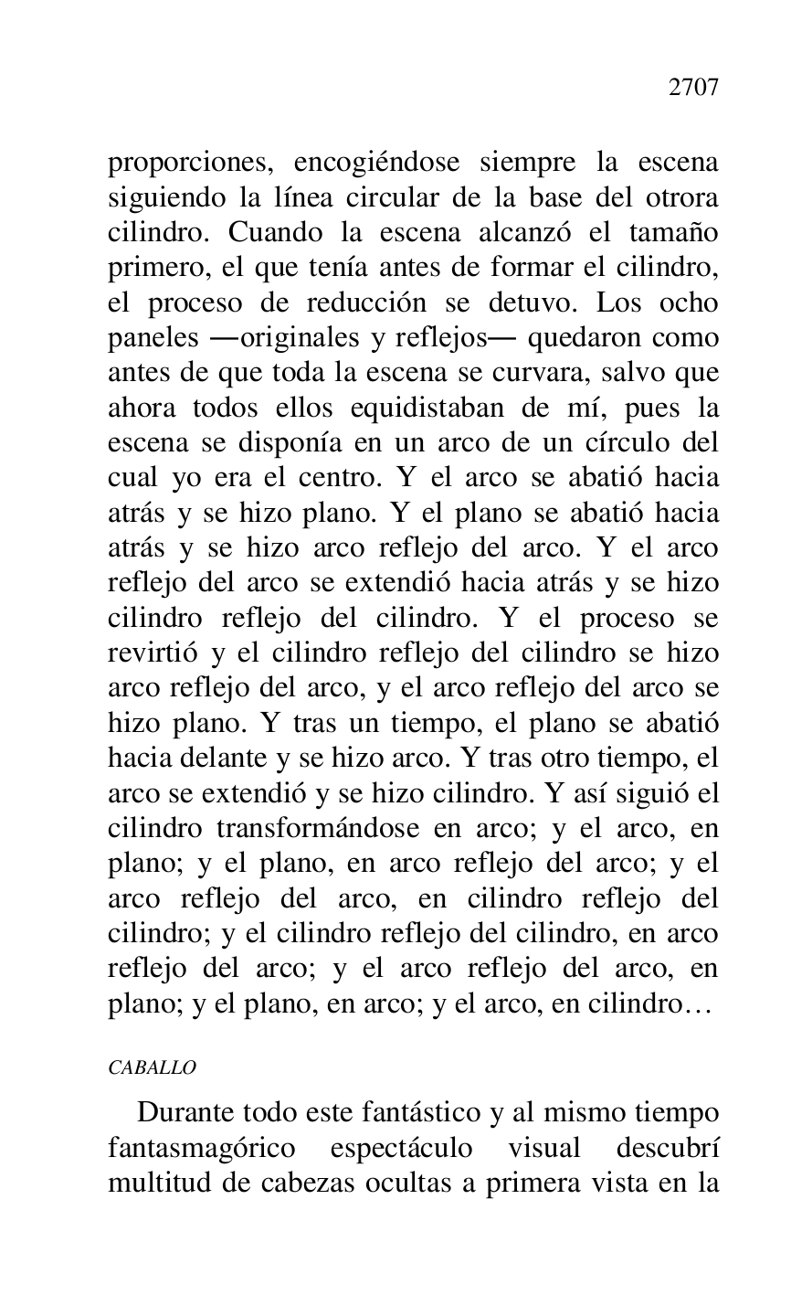 
proporciones, encogiéndose siempre la escena 
siguiendo la línea circular de la base del otrora 
cilindro. Cuando la escena alcanzó el tamaño 
primero, el que tenía antes de formar el cilindro, 
el proceso de reducción se detuvo. Los ocho 
paneles .originales y reflejos. quedaron como 
antes de que toda la escena se curvara, salvo que 
ahora todos ellos equidistaban de mí, pues la 
escena se disponía en un arco de un círculo del 
cual yo era el centro. Y el arco se abatió hacia 
atrás y se hizo plano. Y el plano se abatió hacia 
atrás y se hizo arco reflejo del arco. Y el arco 
reflejo del arco se extendió hacia atrás y se hizo 
cilindro reflejo del cilindro. Y el proceso se 
revirtió y el cilindro reflejo del cilindro se hizo 
arco reflejo del arco, y el arco reflejo del arco se 
hizo plano. Y tras un tiempo, el plano se abatió 
hacia delante y se hizo arco. Y tras otro tiempo, el 
arco se extendió y se hizo cilindro. Y así siguió el 
cilindro transformándose en arco; y el arco, en 
plano; y el plano, en arco reflejo del arco; y el 
arco reflejo del arco, en cilindro reflejo del 
cilindro; y el cilindro reflejo del cilindro, en arco 
reflejo del arco; y el arco reflejo del arco, en 
plano; y el plano, en arco; y el arco, en cilindro… 

CABALLO 

Durante todo este fantástico y al mismo tiempo 
fantasmagórico espectáculo visual descubrí 
multitud de cabezas ocultas a primera vista en la 


