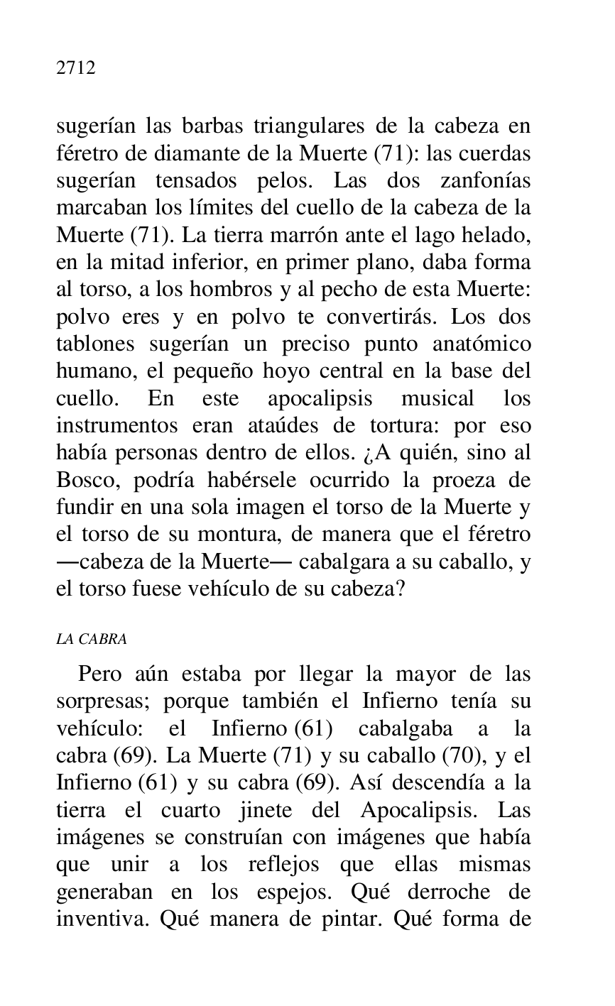 
sugerían las barbas triangulares de la cabeza en 
féretro de diamante de la Muerte (71): las cuerdas 
sugerían tensados pelos. Las dos zanfonías 
marcaban los límites del cuello de la cabeza de la 
Muerte (71). La tierra marrón ante el lago helado, 
en la mitad inferior, en primer plano, daba forma 
al torso, a los hombros y al pecho de esta Muerte: 
polvo eres y en polvo te convertirás. Los dos 
tablones sugerían un preciso punto anatómico 
humano, el pequeño hoyo central en la base del 
cuello. En este apocalipsis musical los 
instrumentos eran ataúdes de tortura: por eso 
había personas dentro de ellos. ¿A quién, sino al 
Bosco, podría habérsele ocurrido la proeza de 
fundir en una sola imagen el torso de la Muerte y 
el torso de su montura, de manera que el féretro 
.cabeza de la Muerte. cabalgara a su caballo, y 
el torso fuese vehículo de su cabeza? 

LA CABRA 

Pero aún estaba por llegar la mayor de las 
sorpresas; porque también el Infierno tenía su 
vehículo: el Infierno (61) cabalgaba a la 
cabra (69). La Muerte (71) y su caballo (70), y el 
Infierno (61) y su cabra (69). Así descendía a la 
tierra el cuarto jinete del Apocalipsis. Las 
imágenes se construían con imágenes que había 
que unir a los reflejos que ellas mismas 
generaban en los espejos. Qué derroche de 
inventiva. Qué manera de pintar. Qué forma de 


