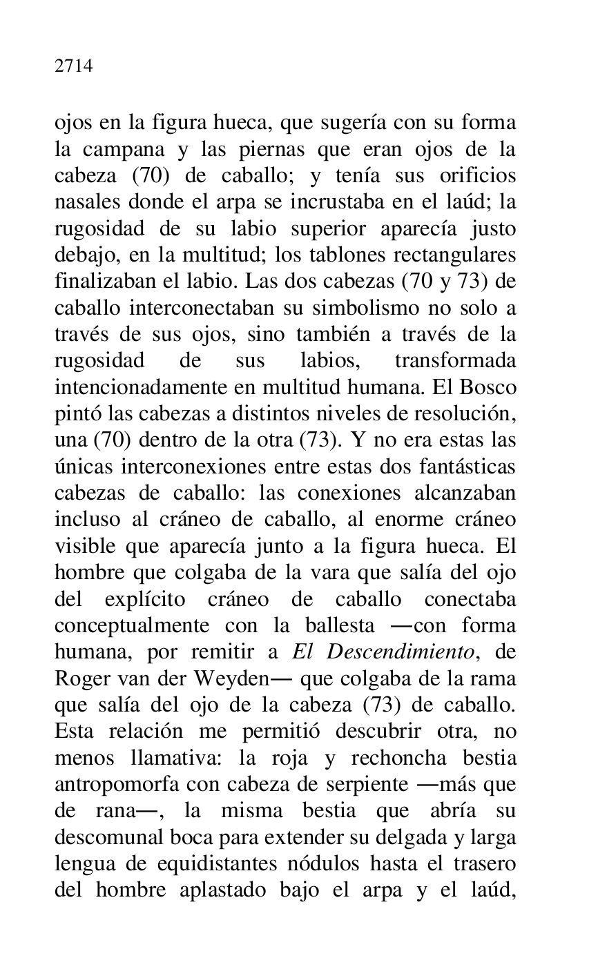 
ojos en la figura hueca, que sugería con su forma 
la campana y las piernas que eran ojos de la 
cabeza (70) de caballo; y tenía sus orificios 
nasales donde el arpa se incrustaba en el laúd; la 
rugosidad de su labio superior aparecía justo 
debajo, en la multitud; los tablones rectangulares 
finalizaban el labio. Las dos cabezas (70 y 73) de 
caballo interconectaban su simbolismo no solo a 
través de sus ojos, sino también a través de la 
rugosidad de sus labios, transformada 
intencionadamente en multitud humana. El Bosco 
pintó las cabezas a distintos niveles de resolución, 
una (70) dentro de la otra (73). Y no era estas las 
únicas interconexiones entre estas dos fantásticas 
cabezas de caballo: las conexiones alcanzaban 
incluso al cráneo de caballo, al enorme cráneo 
visible que aparecía junto a la figura hueca. El 
hombre que colgaba de la vara que salía del ojo 
del explícito cráneo de caballo conectaba 
conceptualmente con la ballesta .con forma 
humana, por remitir a El Descendimiento, de 
Roger van der Weyden. que colgaba de la rama 
que salía del ojo de la cabeza (73) de caballo. 
Esta relación me permitió descubrir otra, no 
menos llamativa: la roja y rechoncha bestia 
antropomorfa con cabeza de serpiente .más que 
de rana., la misma bestia que abría su 
descomunal boca para extender su delgada y larga 
lengua de equidistantes nódulos hasta el trasero 
del hombre aplastado bajo el arpa y el laúd, 


