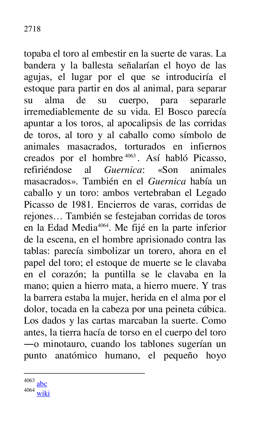 
topaba el toro al embestir en la suerte de varas. La 
bandera y la ballesta señalarían el hoyo de las 
agujas, el lugar por el que se introduciría el 
estoque para partir en dos al animal, para separar 
su alma de su cuerpo, para separarle 
irremediablemente de su vida. El Bosco parecía 
apuntar a los toros, al apocalipsis de las corridas 
de toros, al toro y al caballo como símbolo de 
animales masacrados, torturados en infiernos 
creados por el hombre 4063. Así habló Picasso, 
refiriéndose al Guernica: «Son animales 
masacrados». También en el Guernica había un 
caballo y un toro: ambos vertebraban el Legado 
Picasso de 1981. Encierros de varas, corridas de 
rejones… También se festejaban corridas de toros 
en la Edad Media 4064. Me fijé en la parte inferior 
de la escena, en el hombre aprisionado contra las 
tablas: parecía simbolizar un torero, ahora en el 
papel del toro; el estoque de muerte se le clavaba 
en el corazón; la puntilla se le clavaba en la 
mano; quien a hierro mata, a hierro muere. Y tras 
la barrera estaba la mujer, herida en el alma por el 
dolor, tocada en la cabeza por una peineta cúbica. 
Los dados y las cartas marcaban la suerte. Como 
antes, la tierra hacía de torso en el cuerpo del toro 
.o minotauro, cuando los tablones sugerían un 
punto anatómico humano, el pequeño hoyo 

4063 abc 

4064 wiki 


