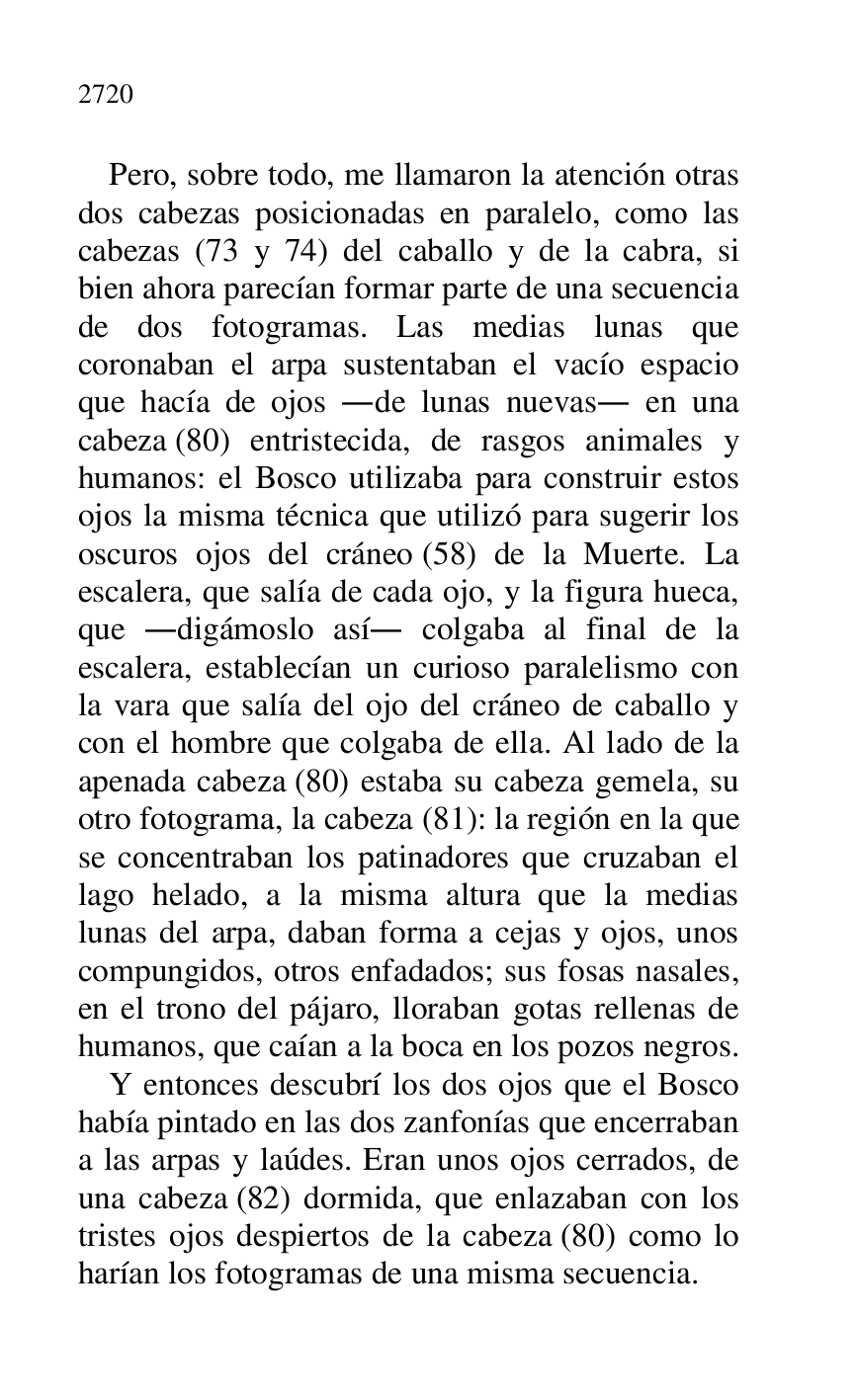 
Pero, sobre todo, me llamaron la atención otras 
dos cabezas posicionadas en paralelo, como las 
cabezas (73 y 74) del caballo y de la cabra, si 
bien ahora parecían formar parte de una secuencia 
de dos fotogramas. Las medias lunas que 
coronaban el arpa sustentaban el vacío espacio 
que hacía de ojos .de lunas nuevas. en una 
cabeza (80) entristecida, de rasgos animales y 
humanos: el Bosco utilizaba para construir estos 
ojos la misma técnica que utilizó para sugerir los 
oscuros ojos del cráneo (58) de la Muerte. La 
escalera, que salía de cada ojo, y la figura hueca, 
que .digámoslo así. colgaba al final de la 
escalera, establecían un curioso paralelismo con 
la vara que salía del ojo del cráneo de caballo y 
con el hombre que colgaba de ella. Al lado de la 
apenada cabeza (80) estaba su cabeza gemela, su 
otro fotograma, la cabeza (81): la región en la que 
se concentraban los patinadores que cruzaban el 
lago helado, a la misma altura que la medias 
lunas del arpa, daban forma a cejas y ojos, unos 
compungidos, otros enfadados; sus fosas nasales, 
en el trono del pájaro, lloraban gotas rellenas de 
humanos, que caían a la boca en los pozos negros. 

Y entonces descubrí los dos ojos que el Bosco 
había pintado en las dos zanfonías que encerraban 
a las arpas y laúdes. Eran unos ojos cerrados, de 
una cabeza (82) dormida, que enlazaban con los 
tristes ojos despiertos de la cabeza (80) como lo 
harían los fotogramas de una misma secuencia. 


