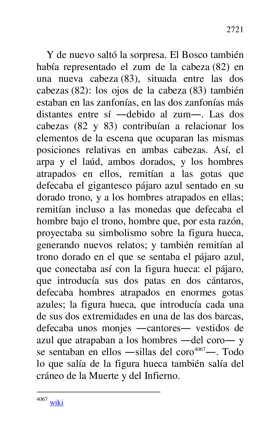 
Y de nuevo saltó la sorpresa. El Bosco también 
había representado el zum de la cabeza (82) en 
una nueva cabeza (83), situada entre las dos 
cabezas (82): los ojos de la cabeza (83) también 
estaban en las zanfonías, en las dos zanfonías más 
distantes entre sí .debido al zum.. Las dos 
cabezas (82 y 83) contribuían a relacionar los 
elementos de la escena que ocuparan las mismas 
posiciones relativas en ambas cabezas. Así, el 
arpa y el laúd, ambos dorados, y los hombres 
atrapados en ellos, remitían a las gotas que 
defecaba el gigantesco pájaro azul sentado en su 
dorado trono, y a los hombres atrapados en ellas; 
remitían incluso a las monedas que defecaba el 
hombre bajo el trono, hombre que, por esta razón, 
proyectaba su simbolismo sobre la figura hueca, 
generando nuevos relatos; y también remitían al 
trono dorado en el que se sentaba el pájaro azul, 
que conectaba así con la figura hueca: el pájaro, 
que introducía sus dos patas en dos cántaros, 
defecaba hombres atrapados en enormes gotas 
azules; la figura hueca, que introducía cada una 
de sus dos extremidades en una de las dos barcas, 
defecaba unos monjes .cantores. vestidos de 
azul que atrapaban a los hombres .del coro. y 
se sentaban en ellos .sillas del coro 4067.. Todo 
lo que salía de la figura hueca también salía del 
cráneo de la Muerte y del Infierno. 

4067 wiki 


