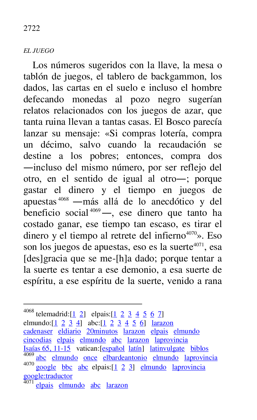 
EL JUEGO 

Los números sugeridos con la llave, la mesa o 
tablón de juegos, el tablero de backgammon, los 
dados, las cartas en el suelo e incluso el hombre 
defecando monedas al pozo negro sugerían 
relatos relacionados con los juegos de azar, que 
tanta ruina llevan a tantas casas. El Bosco parecía 
lanzar su mensaje: «Si compras lotería, compra 
un décimo, salvo cuando la recaudación se 
destine a los pobres; entonces, compra dos 
.incluso del mismo número, por ser reflejo del 
otro, en el sentido de igual al otro.; porque 
gastar el dinero y el tiempo en juegos de 
apuestas 4068 .más allá de lo anecdótico y del 
beneficio social 4069., ese dinero que tanto ha 
costado ganar, ese tiempo tan escaso, es tirar el 
dinero y el tiempo al retrete del infierno 4070». Eso 
son los juegos de apuestas, eso es la suerte 4071, esa 
[des]gracia que se me-[h]a dado; porque tentar a 
la suerte es tentar a ese demonio, a esa suerte de 
espíritu, a ese espíritu de la suerte, venido a rana 

4068 telemadrid:[1 2] elpais:[1 2 3 4 5 6 7] 

elmundo:[1 2 3 4] abc:[1 2 3 4 5 6] larazon 

cadenaser eldiario 20minutos larazon elpais elmundo 

cincodias elpais elmundo abc larazon laprovincia 

Isaías 65, 11-15 vatican:[español latín] latinvulgate biblos 

4069 abc elmundo once elbardeantonio elmundo laprovincia 

4070 google bbc abc elpais:[1 2 3] elmundo laprovincia 

google:traductor 

4071 elpais elmundo abc larazon 


