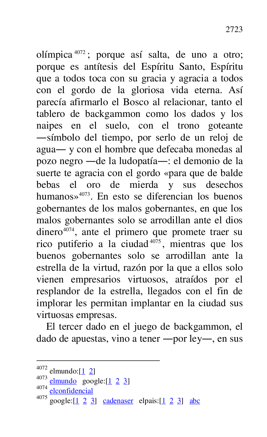 
olímpica 4072; porque así salta, de uno a otro; 
porque es antítesis del Espíritu Santo, Espíritu 
que a todos toca con su gracia y agracia a todos 
con el gordo de la gloriosa vida eterna. Así 
parecía afirmarlo el Bosco al relacionar, tanto el 
tablero de backgammon como los dados y los 
naipes en el suelo, con el trono goteante 
.símbolo del tiempo, por serlo de un reloj de 
agua. y con el hombre que defecaba monedas al 
pozo negro .de la ludopatía.: el demonio de la 
suerte te agracia con el gordo «para que de balde 
bebas el oro de mierda y sus desechos 
humanos» 4073. En esto se diferencian los buenos 
gobernantes de los malos gobernantes, en que los 
malos gobernantes solo se arrodillan ante el dios 
dinero 4074, ante el primero que promete traer su 
rico putiferio a la ciudad 4075, mientras que los 
buenos gobernantes solo se arrodillan ante la 
estrella de la virtud, razón por la que a ellos solo 
vienen empresarios virtuosos, atraídos por el 
resplandor de la estrella, llegados con el fin de 
implorar les permitan implantar en la ciudad sus 
virtuosas empresas. 

4072 elmundo:[1 2] 

4073 elmundo google:[1 2 3] 

4074 elconfidencial 

4075 google:[1 2 3] cadenaser elpais:[1 2 3] abc 

El tercer dado en el juego de backgammon, el 
dado de apuestas, vino a tener .por ley., en sus 


