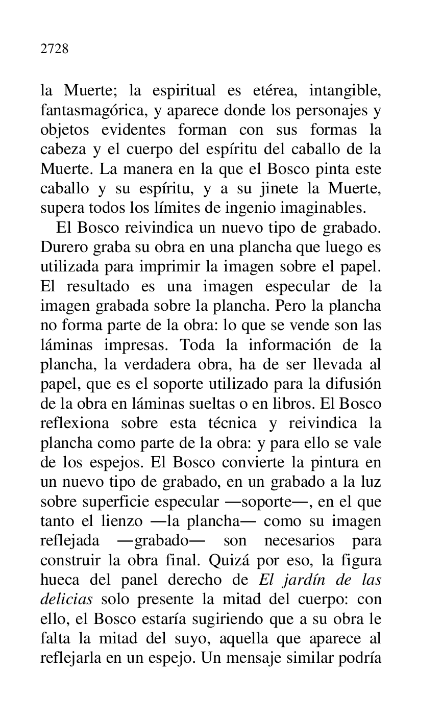 
la Muerte; la espiritual es etérea, intangible, 
fantasmagórica, y aparece donde los personajes y 
objetos evidentes forman con sus formas la 
cabeza y el cuerpo del espíritu del caballo de la 
Muerte. La manera en la que el Bosco pinta este 
caballo y su espíritu, y a su jinete la Muerte, 
supera todos los límites de ingenio imaginables. 

El Bosco reivindica un nuevo tipo de grabado. 
Durero graba su obra en una plancha que luego es 
utilizada para imprimir la imagen sobre el papel. 
El resultado es una imagen especular de la 
imagen grabada sobre la plancha. Pero la plancha 
no forma parte de la obra: lo que se vende son las 
láminas impresas. Toda la información de la 
plancha, la verdadera obra, ha de ser llevada al 
papel, que es el soporte utilizado para la difusión 
de la obra en láminas sueltas o en libros. El Bosco 
reflexiona sobre esta técnica y reivindica la 
plancha como parte de la obra: y para ello se vale 
de los espejos. El Bosco convierte la pintura en 
un nuevo tipo de grabado, en un grabado a la luz 
sobre superficie especular .soporte., en el que 
tanto el lienzo .la plancha. como su imagen 
reflejada .grabado. son necesarios para 
construir la obra final. Quizá por eso, la figura 
hueca del panel derecho de El jardín de las 
delicias solo presente la mitad del cuerpo: con 
ello, el Bosco estaría sugiriendo que a su obra le 
falta la mitad del suyo, aquella que aparece al 
reflejarla en un espejo. Un mensaje similar podría 


