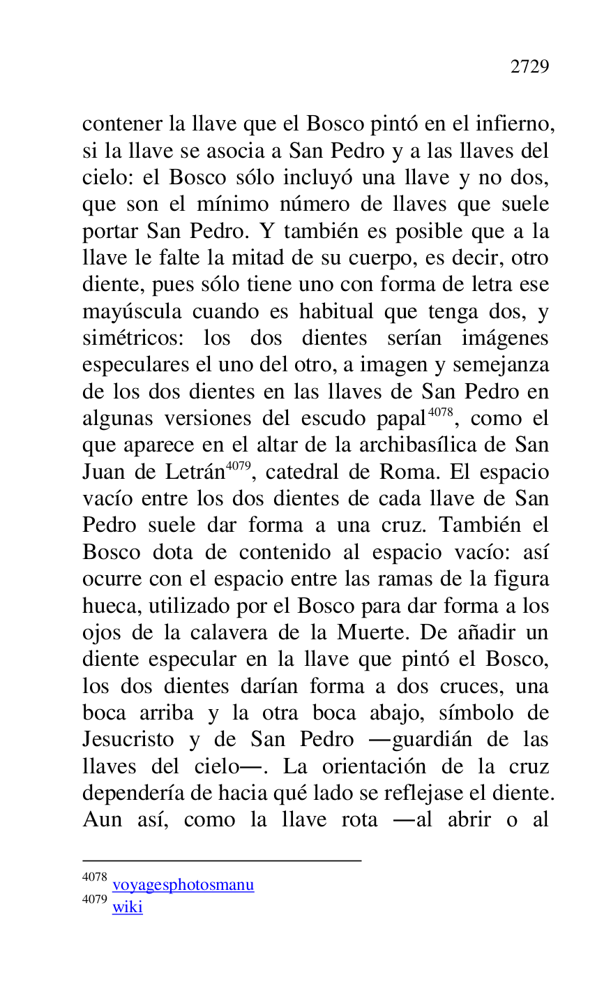 
contener la llave que el Bosco pintó en el infierno, 
si la llave se asocia a San Pedro y a las llaves del 
cielo: el Bosco sólo incluyó una llave y no dos, 
que son el mínimo número de llaves que suele 
portar San Pedro. Y también es posible que a la 
llave le falte la mitad de su cuerpo, es decir, otro 
diente, pues sólo tiene uno con forma de letra ese 
mayúscula cuando es habitual que tenga dos, y 
simétricos: los dos dientes serían imágenes 
especulares el uno del otro, a imagen y semejanza 
de los dos dientes en las llaves de San Pedro en 
algunas versiones del escudo papal 4078, como el 
que aparece en el altar de la archibasílica de San 
Juan de Letrán 4079, catedral de Roma. El espacio 
vacío entre los dos dientes de cada llave de San 
Pedro suele dar forma a una cruz. También el 
Bosco dota de contenido al espacio vacío: así 
ocurre con el espacio entre las ramas de la figura 
hueca, utilizado por el Bosco para dar forma a los 
ojos de la calavera de la Muerte. De añadir un 
diente especular en la llave que pintó el Bosco, 
los dos dientes darían forma a dos cruces, una 
boca arriba y la otra boca abajo, símbolo de 
Jesucristo y de San Pedro .guardián de las 
llaves del cielo.. La orientación de la cruz 
dependería de hacia qué lado se reflejase el diente. 
Aun así, como la llave rota .al abrir o al 

4078 voyagesphotosmanu 

4079 wiki 


